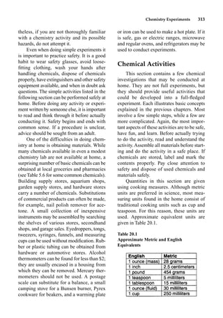 Chemistry Experiments 313
theless, if you are not thoroughly familiar
with a chemistry activity and its possible
hazards, do not attempt it.
Even when doing simple experiments it
is important to practice safety. It is a good
habit to wear safety glasses, avoid loose-
ﬁtting clothing, wash your hands after
handling chemicals, dispose of chemicals
properly, have extinguishers and other safety
equipment available, and when in doubt ask
questions. The simple activities listed in the
following section can be performed safely at
home. Before doing any activity or experi-
ment written by someone else, it is important
to read and think through it before actually
conducting it. Safety begins and ends with
common sense. If a procedure is unclear,
advice should be sought from an adult.
One of the difficulties in doing chem-
istry at home is obtaining materials. While
many chemicals available in even a modest
chemistry lab are not available at home, a
surprising number of basic chemicals can be
obtained at local groceries and pharmacies
(see Table 5.6 for some common chemicals).
Building supply stores, aquarium shops,
garden supply stores, and hardware stores
carry a number of chemicals. Substitutions
of commercial products can often be made,
for example, nail polish remover for ace-
tone. A small collection of inexpensive
instruments may be assembled by searching
the shelves of various stores, secondhand
shops, and garage sales. Eyedroppers, tongs,
tweezers, syringes, funnels, and measuring
cups can be used without modiﬁcation. Rub-
ber or plastic tubing can be obtained from
hardware or automotive stores. Alcohol
thermometers can be found for less than $2;
they are usually encased in a housing from
which they can be removed. Mercury ther-
mometers should not be used. A postage
scale can substitute for a balance, a small
camping stove for a Bunsen burner, Pyrex
cookware for beakers, and a warming plate
or iron can be used to make a hot plate. If it
is safe, gas or electric ranges, microwave
and regular ovens, and refrigerators may be
used to conduct experiments.
Chemical Activities
This section contains a few chemical
investigations that may be conducted at
home. They are not full experiments, but
they should provide useful activities that
could be developed into a full-ﬂedged
experiment. Each illustrates basic concepts
explained in the previous chapters. Most
involve a few simple steps, while a few are
more complicated. Again, the most impor-
tant aspects of these activities are to be safe,
have fun, and learn. Before actually trying
to do the activity, read and understand the
activity. Assemble all materials before start-
ing and do the activity in a safe place. If
chemicals are stored, label and mark the
contents properly. Pay close attention to
safety and dispose of used chemicals and
materials safely.
Quantities in this section are given
using cooking measures. Although metric
units are preferred in science, most mea-
suring units found in the home consist of
traditional cooking units such as cup and
teaspoon. For this reason, these units are
used. Approximate equivalent units are
given in Table 20.1.
Table 20.1
Approximate Metric and English
Equivalents
 