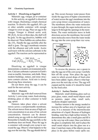 314 Chemistry Experiments
Activity 1 Dissolving an Eggshell
Materials: egg, vinegar, jar or container
In this activity, an eggshell is dissolved
with vinegar, illustrating a simple chemical
reaction. To dissolve the eggshell, ﬁll a jar
or other suitable container with enough
vinegar to cover an egg. Place an egg in the
vinegar. Vinegar is diluted acetic acid,
HC2
H3
O2
. In two or three days, the shell will
be gone. As the egg dissolves, bubbles will
be observed. These bubbles are carbon diox-
ide, CO2
. Handle the egg carefully after the
shell is gone. The egg’s membrane remains
with the albumen and yolk inside. Acetic
acid reacts with the calcium carbonate in the
eggshell. The reaction can be represented as
CaCO3(s)
 2HC2
H3
O2(aq)
p
Ca(C2
H3
O2
)2(aq)
 H2
O(l)
 CO2(g)
Dissolving an eggshell in vinegar
demonstrates a modern environmental prob-
lem. Calcium carbonate is present in Earth’s
crust as marble, limestone, and chalk. Many
modern buildings, statues, and stone struc-
tures contain calcium. Acid rain is slowly
dissolving these structures.
Do not throw away the egg; it can be
used for the next activity.
Activity 2 Osmosis
Materials: egg with shell removed from
Activity 1, corn syrup, water, food coloring,
drinking glass or other container to hold
egg, spoon
Osmosis takes place when a solvent
moves across a semipermeable membrane.
The solvent moves from an area of high sol-
vent concentration to an area of low solvent
concentration. Osmosis can be demon-
strated using an egg with its shell removed.
Remember to handle the egg carefully so the
membrane does not break. Place the egg in
a container with enough corn syrup to sur-
round the egg. Observe what happens to the
egg over the next day. The egg should shrivel
up. This occurs because water passes from
inside the egg (area of higher concentration
of water) across the egg’s membrane into the
corn syrup (lower concentration of water).
The membrane allows the water molecules
to pass through; the sugar molecules are too
large to ﬁt through the openings in the mem-
brane. The water molecules move in both
directions across the membrane, but overall
more molecules move from the water inside
the egg into the corn syrup than vice versa.
To reverse the process, use a spoon to
take the egg out of the corn syrup. Carefully
blot off the syrup. Now place the egg in
water to which several drops of food color
have been added. Again, observe what hap-
pens over the next day or two. The egg will
expand and the inside of it should be tinted
by the food color.
Activity 3 Surface Tension
Materials: small drinking glass such as
juice glass, water, small metal objects such
as pennies, paper clips, small nails,
medicine dropper (optional)
Surface tension is the energy needed to
increase the surface area of a liquid per unit
area. It is a measure of the intermolecular
attractions of a liquid. Because of hydrogen
bonding, water has a high surface tension.To
demonstrate this, take a small glass and ﬁll it
to the very top with water. Once you believe
the glass is completely full, start to place the
small metal objects into the glass one at a
time. Count how many of the objects you can
place in the glass before water spills out.
 