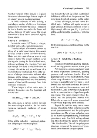 Chemistry Experiments 315
Another variation of this activity is to guess
the number of water drops that can be placed
on a penny using a medicine dropper.
In both variations of this activity, a
much larger number of objects or drops than
expected will probably be found. The reason
for this is that the intermolecular forces and
surface tension of water cause the water
molecules to form into a spherical, tightly
bound shape.
Activity 4 Electrolysis
Materials: water, 9 V battery, vinegar,
distilled water, salt, clear drinking glass
The electrolysis of water can be seen by
taking a 9 V battery and placing it in enough
distilled water to cover the entire battery.
Make sure the electrodes are several cen-
timeters below the water’s surface. After
placing the battery in the distilled water,
note any evidence of a reaction. There are
not enough free ions in distilled water to
conduct electricity and no evidence of a
reaction should be observed. Now add a tea-
spoon of vinegar to the water and note what
happens at the battery terminals. Bubbles
form around the terminals and then a steady
stream of tiny bubbles emerge from both
terminals of the cell.
When vinegar is added to the water, it
partially dissociates into free hydrogen and
acetate ions:
HC2
H3
O2(aq)
p H
 CH3
COO
The ions enable a current to ﬂow through
the water-vinegar solution. At the anode
(negative terminal), oxidation of water
occurs:
2H2
O(l)
p O2(g)
 H
(aq)
 4e
While at the cathode ( terminal), reduc-
tion of hydrogen ions takes place:
2H3
O
 2e
p H2(g)
 H2
O(l)
Try this activity with tap water. Evidence of
bubbles would indicate the presence of free
ions from dissolved minerals in the water.
Instead of vinegar, add salt to the dis-
tilled water. Bubbles will again appear at
each terminal. If the concentration of salt is
high enough, chlorine gas, Cl2
, is produced
at the anode from the oxidation of chlorine
ions:
2Cl
 2e
p Cl2(g)
Hydrogen is produced at the cathode by the
reaction:
2H2
O  2e
p 2H2
 2OH
Activity 5 Solubility of Packing
Materials
Materials: Styrofoam packing peanuts,
starch packing peanuts, acetone, water, glass
Polystyrene is a common polymer used
to make Styrofoam containers, packing
peanuts, and insulation. Another kind of
packing peanut used is made of starch. Place
about a cup of acetone in a glass container.
Acetone is available wherever paint is sold.
Do this in a well-ventilated area. Be careful
with the acetone, it can remove paint and
ruin ﬁnishes. Add a starch packing peanut
to the acetone and then a Styrofoam pack-
ing peanut. The starch peanut will not dis-
solve, but the polystyrene peanut will.
Dilute the acetone with ample amounts of
water before disposing down the sink.
Repeat the activity using warm water
instead of acetone. When water is used, the
starch peanut dissolves and the polystyrene
peanut does not.The acetone and polystyrene
do not exhibit hydrogen bonding, while starch
peanuts and water do exhibit hydrogen bond-
ing. This illustrates the general principle of
“like dissolves like.” Not all the polystyrene
dissolves because of the presence of cross-
linked units that form the polystyrene.
 