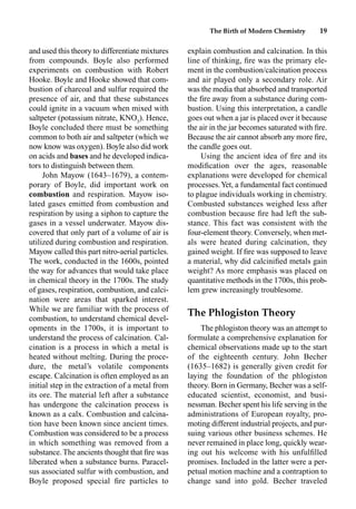 The Birth of Modern Chemistry 19
and used this theory to differentiate mixtures
from compounds. Boyle also performed
experiments on combustion with Robert
Hooke. Boyle and Hooke showed that com-
bustion of charcoal and sulfur required the
presence of air, and that these substances
could ignite in a vacuum when mixed with
saltpeter (potassium nitrate, KNO3
). Hence,
Boyle concluded there must be something
common to both air and saltpeter (which we
now know was oxygen). Boyle also did work
on acids and bases and he developed indica-
tors to distinguish between them.
John Mayow (1643–1679), a contem-
porary of Boyle, did important work on
combustion and respiration. Mayow iso-
lated gases emitted from combustion and
respiration by using a siphon to capture the
gases in a vessel underwater. Mayow dis-
covered that only part of a volume of air is
utilized during combustion and respiration.
Mayow called this part nitro-aerial particles.
The work, conducted in the 1600s, pointed
the way for advances that would take place
in chemical theory in the 1700s. The study
of gases, respiration, combustion, and calci-
nation were areas that sparked interest.
While we are familiar with the process of
combustion, to understand chemical devel-
opments in the 1700s, it is important to
understand the process of calcination. Cal-
cination is a process in which a metal is
heated without melting. During the proce-
dure, the metal’s volatile components
escape. Calcination is often employed as an
initial step in the extraction of a metal from
its ore. The material left after a substance
has undergone the calcination process is
known as a calx. Combustion and calcina-
tion have been known since ancient times.
Combustion was considered to be a process
in which something was removed from a
substance. The ancients thought that ﬁre was
liberated when a substance burns. Paracel-
sus associated sulfur with combustion, and
Boyle proposed special ﬁre particles to
explain combustion and calcination. In this
line of thinking, ﬁre was the primary ele-
ment in the combustion/calcination process
and air played only a secondary role. Air
was the media that absorbed and transported
the ﬁre away from a substance during com-
bustion. Using this interpretation, a candle
goes out when a jar is placed over it because
the air in the jar becomes saturated with ﬁre.
Because the air cannot absorb any more ﬁre,
the candle goes out.
Using the ancient idea of ﬁre and its
modiﬁcation over the ages, reasonable
explanations were developed for chemical
processes.Yet, a fundamental fact continued
to plague individuals working in chemistry.
Combusted substances weighed less after
combustion because ﬁre had left the sub-
stance. This fact was consistent with the
four-element theory. Conversely, when met-
als were heated during calcination, they
gained weight. If ﬁre was supposed to leave
a material, why did calciniﬁed metals gain
weight? As more emphasis was placed on
quantitative methods in the 1700s, this prob-
lem grew increasingly troublesome.
The Phlogiston Theory
The phlogiston theory was an attempt to
formulate a comprehensive explanation for
chemical observations made up to the start
of the eighteenth century. John Becher
(1635–1682) is generally given credit for
laying the foundation of the phlogiston
theory. Born in Germany, Becher was a self-
educated scientist, economist, and busi-
nessman. Becher spent his life serving in the
administrations of European royalty, pro-
moting different industrial projects, and pur-
suing various other business schemes. He
never remained in place long, quickly wear-
ing out his welcome with his unfulﬁlled
promises. Included in the latter were a per-
petual motion machine and a contraption to
change sand into gold. Becher traveled
 