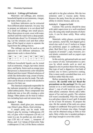 316 Chemistry Experiments
Activity 6 Cabbage pH Indicator
Materials: red cabbage, pot, strainer,
household liquids to test (ammonia, vinegar,
tap water, lemon juice, etc.)
Acid-base indicators can be extracted
from different plant materials. An easy way
to prepare an indicator is to cut about half
of a small red cabbage into small pieces.
Place these pieces in a pot, cover with water,
and boil until the water turns a deep purple.
It should take about 5 to 10 minutes of boil-
ing. Let the solution cool and then either
pour off the liquid or strain to separate the
liquid from the cabbage leaves.
The cabbage can now be used as a pH
indicator to test different substances. An
approximate scale is shown below.
Different household liquids can be tested
such as ammonia, vinegar, tap water, lemon
juice, and Sprite. Items such as orange juice
that possess a characteristic color should be
diluted and then tested. Diluted solutions of
solids like dishwasher soap, cream of tartar,
and baking soda can also be made. The indi-
cator can be frozen or mixed with alcohol to
preserve for later use.
The chemical compounds responsible for
the indicator properties of red cabbage are
called anthocyanins. These compounds lose
hydroxide ions at low pH, creating a color
change. Other plants can be tried as indica-
tors including beets and red onions beets.
Activity 7 Putty
Materials: small glass jars, measuring
cup, Elmer’s glue, Borax, food coloring
A simple putty can be made with
Elmer’s glue by mixing 2 tablespoons (30
mL) of glue with 4 teaspoons (20 mL) of
water in a jar. In another jar, mix about 1
⁄2
cup (120 mL) of water, 1
⁄2
teaspoon of
Borax, and 2 or 3 drops of food color. Take
a tablespoon (15 mL) of the Borax solution
and add it to the glue solution. Mix the two
solutions until a viscous putty forms.
Remove the putty from the jar and note its
ability to stretch, bounce, and so on.
Activity 8 Copper to Gold
Caution: This activity should be done
with adult supervision in a well-ventilated
area. By using only small amounts of chem-
icals, it can be done safely. Wear safety
glasses.
Materials: safety glasses, several shiny
new pennies, metal ﬁle, hot-dipped galva-
nized zinc nails 8 cm (3 inches) or longer
are preferred, paper or cardboard, a hot
plate, Red Devil lye, a small ceramic pot
(capacity of around 1
⁄2
cup), tweezers, sev-
eral plastic containers such as yogurt cups
or butter tubs
In this activity, galvanized nails are used
as a source of zinc. Galvanization is a pro-
cess by which metals such as steel are
dipped in zinc to protect them from rusting.
One type of nail is dipped in a hot bath of
molten zinc to form a protective coating.
Zinc is more easily corroded than iron, so it
oxidizes rather than the steel.
Before preparing the zinc, mix the lye
solution. Be careful with lye! Read the
precautions on the package! Do this part
outside or in a well-ventilated area. Place
about 1
⁄2
cup of cold water in a yogurt or
other plastic container. Slowly add a table-
spoon of lye and mix gently. The solution
will warm considerably. Place the solution
in a safe place where it won’t spill. It should
sit for at least 30 minutes. To prepare the
zinc, ﬁle the outside of the nails on a piece
of paper or cardboard.Your goal is to obtain
a small pile of minute zinc chips. Enough
zinc can be obtained using as little as four
nails. Only a little zinc is needed, perhaps a
pile large enough to cover this circle:
 