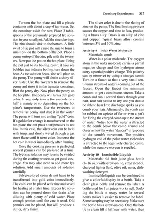 Chemistry Experiments 317
Turn on the hot plate and ﬁll a plastic
container with about a cup of tap water. Set
the container aside for now. Place 3 table-
spoons of the previously prepared lye solu-
tion in your small pot.Add the zinc shavings.
The zinc should sink to the bottom. A little
swirl of the pot will cause the zinc to form a
small pile on the bottom of the pot. Place a
penny on top of the zinc pile with the tweez-
ers. Now put the pot on the hot plate. Bring
the pot just to its boiling point; if you see
bubbles that indicate boiling, turn down the
heat.As the solution heats, zinc will plate on
the penny. The penny will obtain a shiny sil-
ver luster. Use the tweezers to remove the
penny and rinse it in the tapwater container.
Blot the penny dry. Now place the penny on
the hot plate. The penny will turn a dull gold
color. It may only take a few seconds or a
half a minute or so depending on the hot
plate’s temperature. Use the tweezers to
remove the penny and drop it in the water.
The penny will turn into a shiny “gold” coin.
If a gold color change is not observed on the
hot plate, the hot plate’s temperature is too
low. In this case, the silver coin can be held
with tongs and slowly waved through a gas
stove ﬂame until it turns color. Immerse the
hot coin in water immediately after ﬂaming.
Once the cooking process is perfected,
several pennies can be prepared at a time.
The lye-zinc solution may have to be swirled
during the coating process to get good cov-
erage. You may also need to add more lye
solution. Add small amounts of solution
carefully.
Silver-colored coins do not have to be
transformed into gold coins immediately.
The coins can be plated with zinc and saved
for heating at a later time. Excess lye solu-
tion can be poured down the drain after
diluting with plenty of cold water. Plate
enough pennies until the zinc is used. Old
pennies can be plated, but will produce a
duller, dirty ﬁnish.
The silver color is due to the plating of
zinc on the penny. The ﬁnal heating process
causes the copper and zinc to fuse, produc-
ing a brass alloy. Brass is an alloy of zinc
and copper. Typical brass alloys contain
between 3% and 30% zinc.
Activity 9 Polar Water Molecule
Materials: comb
Water is a polar molecule. The oxygen
atom in the water molecule carries a partial
negative charge and the hydrogen atoms
carry a partial positive charge. This polarity
can be observed by using a charged comb.
Turn on a faucet so that a very small con-
tinuous stream of water is coming out of the
faucet. Open the faucet the minimum
amount to get a continuous stream. Take a
comb and run it several times through your
hair.Your hair should be dry, and you should
be able to hear little discharge sparks as you
comb your hair. Alternately, the comb can
be rubbed on a piece of fur or even a pet’s
fur. Bring the charged comb up to the stream
of water. Notice how the water is attracted
to the comb. Move the comb around and
observe how the water “dances” in response
to the comb’s movement. The positive
hydrogen end of the polar water molecules
is attracted to the negatively charged comb,
while the negative oxygen is repelled.
Activity 10 Immiscible Liquids
Materials: old fruit juice glass bottle
(8–16 oz.) with screw-on lid, ethyl alcohol,
charcoal lighter ﬂuid, olive oil, water, dish-
washing detergent
Immiscible liquids can be combined to
give a colorful display in a bottle. Take a
clear glass bottle and remove the label. A
bottle used for fruit juices works well. Soak-
ing the bottle in soapy water for several
hours makes it easier to remove the label.
Some scraping may be necessary. Make sure
the bottle has a screw-on cap. Once the bot-
tle is clean ﬁll it halfway with water, then
 
