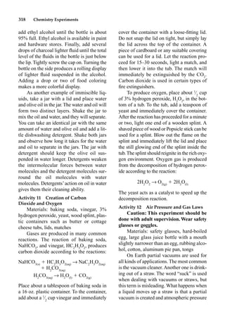 318 Chemistry Experiments
add ethyl alcohol until the bottle is about
95% full. Ethyl alcohol is available in paint
and hardware stores. Finally, add several
drops of charcoal lighter ﬂuid until the total
level of the ﬂuids in the bottle is just below
the lip. Tightly screw the cap on. Turning the
bottle on the side produces a rolling display
of lighter ﬂuid suspended in the alcohol.
Adding a drop or two of food coloring
makes a more colorful display.
As another example of immiscible liq-
uids, take a jar with a lid and place water
and olive oil in the jar. The water and oil will
form two distinct layers. Shake the jar to
mix the oil and water, and they will separate.
You can take an identical jar with the same
amount of water and olive oil and add a lit-
tle dishwashing detergent. Shake both jars
and observe how long it takes for the water
and oil to separate in the jars. The jar with
detergent should keep the olive oil sus-
pended in water longer. Detergents weaken
the intermolecular forces between water
molecules and the detergent molecules sur-
round the oil molecules with water
molecules. Detergents’action on oil in water
gives them their cleaning ability.
Activity 11 Creation of Carbon
Dioxide and Oxygen
Materials: baking soda, vinegar, 3%
hydrogen peroxide, yeast, wood splint, plas-
tic containers such as butter or cottage
cheese tubs, lids, matches
Gases are produced in many common
reactions. The reaction of baking soda,
NaHCO3
, and vinegar, HC2
H3
O2
, produces
carbon dioxide according to the reactions:
NaHCO3(s)
 HC2
H3
O2(aq)
p NaC2
H3
O2(aq)
 H2
CO3(aq)
H2
CO3(aq)
p H2
O(l)
 CO2(g)
Place about a tablespoon of baking soda in
a 16 oz. plastic container. To the container,
add about a 1
⁄2
cup vinegar and immediately
cover the container with a loose-ﬁtting lid.
Do not snap the lid on tight, but simply lay
the lid across the top of the container. A
piece of cardboard or any suitable covering
can be used for a lid. Let the reaction pro-
ceed for 15–30 seconds, light a match, and
then lower it into the tub. The match will
immediately be extinguished by the CO2
.
Carbon dioxide is used in certain types of
ﬁre extinguishers.
To produce oxygen, place about 1
⁄2
cup
of 3% hydrogen peroxide, H2
O2
, in the bot-
tom of a tub. To the tub, add a teaspoon of
yeast and immediately cover the container.
After the reaction has proceeded for a minute
or two, light one end of a wooden splint. A
shaved piece of wood or Popsicle stick can be
used for a splint. Blow out the ﬂame on the
splint and immediately lift the lid and place
the still glowing end of the splint inside the
tub.The splint should reignite in the rich oxy-
gen environment. Oxygen gas is produced
from the decomposition of hydrogen perox-
ide according to the reaction:
2H2
O2
p O2(g)
 2H2
O(l)
The yeast acts as a catalyst to speed up the
decomposition reaction.
Activity 12 Air Pressure and Gas Laws
Caution: This experiment should be
done with adult supervision. Wear safety
glasses or goggles.
Materials: safety glasses, hard-boiled
egg, large glass juice bottle with a mouth
slightly narrower than an egg, rubbing alco-
hol, cotton, aluminum pie pan, tongs
On Earth partial vacuums are used for
all kinds of applications. The most common
is the vacuum cleaner. Another one is drink-
ing out of a straw. The word “suck” is used
when dealing with vacuums or straws, but
this term is misleading. What happens when
a liquid moves up a straw is that a partial
vacuum is created and atmospheric pressure
 