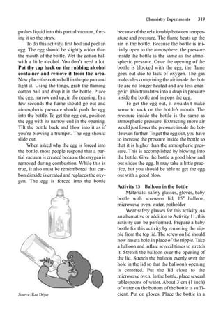 Chemistry Experiments 319
pushes liquid into this partial vacuum, forc-
ing it up the straw.
To do this activity, ﬁrst boil and peel an
egg. The egg should be slightly wider than
the mouth of the bottle. Wet the cotton ball
with a little alcohol. You don’t need a lot.
Put the cap back on the rubbing alcohol
container and remove it from the area.
Now place the cotton ball in the pie pan and
light it. Using the tongs, grab the ﬂaming
cotton ball and drop it in the bottle. Place
the egg, narrow end up, in the opening. In a
few seconds the ﬂame should go out and
atmospheric pressure should push the egg
into the bottle. To get the egg out, position
the egg with its narrow end in the opening.
Tilt the bottle back and blow into it as if
you’re blowing a trumpet. The egg should
slide out.
When asked why the egg is forced into
the bottle, most people respond that a par-
tial vacuum is created because the oxygen is
removed during combustion. While this is
true, it also must be remembered that car-
bon dioxide is created and replaces the oxy-
gen. The egg is forced into the bottle
because of the relationship between temper-
ature and pressure. The ﬂame heats up the
air in the bottle. Because the bottle is ini-
tially open to the atmosphere, the pressure
inside the bottle is the same as the atmo-
spheric pressure. Once the opening of the
bottle is blocked with the egg, the ﬂame
goes out due to lack of oxygen. The gas
molecules comprising the air inside the bot-
tle are no longer heated and are less ener-
getic. This translates into a drop in pressure
inside the bottle and in pops the egg.
To get the egg out, it wouldn’t make
sense to suck on the bottle’s mouth. The
pressure inside the bottle is the same as
atmospheric pressure. Extracting more air
would just lower the pressure inside the bot-
tle even further. To get the egg out, you have
to increase the pressure inside the bottle so
that it is higher than the atmospheric pres-
sure. This is accomplished by blowing into
the bottle. Give the bottle a good blow and
out slides the egg. It may take a little prac-
tice, but you should be able to get the egg
out with a good blow.
Activity 13 Balloon in the Bottle
Materials: safety glasses, gloves, baby
bottle with screw-on lid, 15 balloon,
microwave oven, water, potholder
Wear safety glasses for this activity. As
an alternative or addition to Activity 11, this
activity can be performed. Prepare a baby
bottle for this activity by removing the nip-
ple from the top lid. The screw on lid should
now have a hole in place of the nipple. Take
a balloon and inﬂate several times to stretch
it. Stretch the balloon over the opening of
the lid. Stretch the balloon evenly over the
hole in the lid so that the balloon’s opening
is centered. Put the lid close to the
microwave oven. In the bottle, place several
tablespoons of water. About 3 cm (1 inch)
of water on the bottom of the bottle is suffi-
cient. Put on gloves. Place the bottle in a
Source: Rae Déjur
 