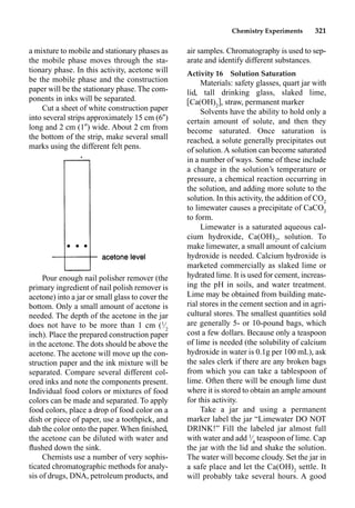 Chemistry Experiments 321
a mixture to mobile and stationary phases as
the mobile phase moves through the sta-
tionary phase. In this activity, acetone will
be the mobile phase and the construction
paper will be the stationary phase. The com-
ponents in inks will be separated.
Cut a sheet of white construction paper
into several strips approximately 15 cm (6)
long and 2 cm (1) wide. About 2 cm from
the bottom of the strip, make several small
marks using the different felt pens.
Pour enough nail polisher remover (the
primary ingredient of nail polish remover is
acetone) into a jar or small glass to cover the
bottom. Only a small amount of acetone is
needed. The depth of the acetone in the jar
does not have to be more than 1 cm (1
⁄2
inch). Place the prepared construction paper
in the acetone. The dots should be above the
acetone. The acetone will move up the con-
struction paper and the ink mixture will be
separated. Compare several different col-
ored inks and note the components present.
Individual food colors or mixtures of food
colors can be made and separated. To apply
food colors, place a drop of food color on a
dish or piece of paper, use a toothpick, and
dab the color onto the paper. When ﬁnished,
the acetone can be diluted with water and
ﬂushed down the sink.
Chemists use a number of very sophis-
ticated chromatographic methods for analy-
sis of drugs, DNA, petroleum products, and
air samples. Chromatography is used to sep-
arate and identify different substances.
Activity 16 Solution Saturation
Materials: safety glasses, quart jar with
lid, tall drinking glass, slaked lime,
Ca(OH)2
, straw, permanent marker
Solvents have the ability to hold only a
certain amount of solute, and then they
become saturated. Once saturation is
reached, a solute generally precipitates out
of solution.A solution can become saturated
in a number of ways. Some of these include
a change in the solution’s temperature or
pressure, a chemical reaction occurring in
the solution, and adding more solute to the
solution. In this activity, the addition of CO2
to limewater causes a precipitate of CaCO3
to form.
Limewater is a saturated aqueous cal-
cium hydroxide, Ca(OH)2
, solution. To
make limewater, a small amount of calcium
hydroxide is needed. Calcium hydroxide is
marketed commercially as slaked lime or
hydrated lime. It is used for cement, increas-
ing the pH in soils, and water treatment.
Lime may be obtained from building mate-
rial stores in the cement section and in agri-
cultural stores. The smallest quantities sold
are generally 5- or 10-pound bags, which
cost a few dollars. Because only a teaspoon
of lime is needed (the solubility of calcium
hydroxide in water is 0.1g per 100 mL), ask
the sales clerk if there are any broken bags
from which you can take a tablespoon of
lime. Often there will be enough lime dust
where it is stored to obtain an ample amount
for this activity.
Take a jar and using a permanent
marker label the jar “Limewater DO NOT
DRINK!” Fill the labeled jar almost full
with water and add 1
⁄4
teaspoon of lime. Cap
the jar with the lid and shake the solution.
The water will become cloudy. Set the jar in
a safe place and let the Ca(OH)2
settle. It
will probably take several hours. A good
 