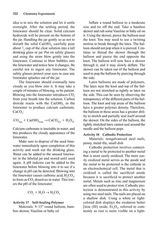322 Chemistry Experiments
idea is to mix the solution and let it settle
overnight. After the settling period, the
limewater should be clear. Solid calcium
hydroxide will be present on the bottom of
the jar. Handling the jar gently so as not to
disturb the solid Ca(OH)2
carefully pour
about 1
⁄2
cup of the clear solution into a tall
drinking glass or jar. Put on safety glasses
and using the straw blow gently into the
limewater. Continue to blow bubbles into
the limewater and notice how it changes. Be
careful not to ingest any limewater. The
safety glasses protect your eyes in case any
limewater splashes out of the jar.
The limewater should eventually turn
cloudy as you blow into it. It may take a
couple of minutes of blowing, so be patient.
Blowing into the limewater introduces CO2
from your breath into the solution. Carbon
dioxide reacts with the Ca(OH)2
in the
limewater to produce calcium carbonate,
CaCO3
:
CO2(g)
 Ca(OH)2(aq)
p CaCO3(s)
 H2
O(l)
Calcium carbonate is insoluble in water, and
this produces the cloudy appearance of the
limewater.
Make sure to dispose of the used lime-
water immediately upon completion of this
activity and wash out the drinking glass.
Water can be added to the unused limewa-
ter in the labeled jar and stored until used
again. A pH indictor can be added to the
limewater before blowing into it to see if a
change in pH can be detected. Blowing into
the limewater causes carbonic acid, H2
CO3
,
to form as CO2
dissolves in water. This low-
ers the pH of the limewater:
CO2
 H2
O p H2
CO3
Activity 17 Self-Sealing Polymer
Materials: 9–15 round balloon, bam-
boo skewer, Vaseline or baby oil
Inﬂate a round balloon to a moderate
size and tie off the end. Take a bamboo
skewer and rub some Vaseline or baby oil on
it. Using the skewer, pierce the balloon near
the knot. You may need to use a twisting
motion to break through the latex. The bal-
loon should not pop when it is pierced. Con-
tinue to thread the skewer through the
balloon and pierce the end opposite the
knot. The balloon will now have a skewer
through it, and it may slowly deﬂate. The
skewer can be taken out of the balloon and
used to pop the balloon by piercing through
the side.
Latex balloons are made of polymers.
The latex near the knot and top of the bal-
loon are not stretched as tightly as latex on
the side. This can be seen by observing the
transparency of the different parts of the bal-
loon. The knot and top areas of the balloon
have a greater polymer density. Therefore,
the balloon in these areas has a greater abil-
ity to stretch and partially seal itself around
the skewer. On the sides of the balloon, the
tightly stretched latex cannot seal around the
needle and the balloon pops.
Activity 18 Cathodic Protection
Materials: nongalvanized steel nails,
penny, metal ﬁle, small dish
Cathodic protection involves connect-
ing a metal to be protected to another metal
that is more easily oxidized. The more eas-
ily oxidized metal serves as the anode and
the metal to be protected is the cathode in
an electrochemical cell. The metal that is
oxidized is called the sacriﬁcial anode
because it is sacriﬁced to protect another
metal. Metals such as zinc and magnesium
are often used to protect iron. Cathodic pro-
tection is demonstrated in this activity by
using two steel nails. The nails are placed on
a shallow dish. Using a white or light-
colored dish displays the oxidation better
iron (III) oxide, Fe2
O3
, referred to com-
monly as rust is more visible on a light-
 