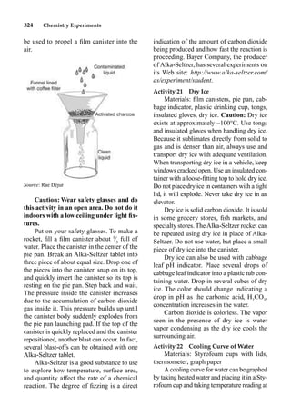 324 Chemistry Experiments
be used to propel a ﬁlm canister into the
air.
Caution: Wear safety glasses and do
this activity in an open area. Do not do it
indoors with a low ceiling under light ﬁx-
tures.
Put on your safety glasses. To make a
rocket, ﬁll a ﬁlm canister about 1
⁄3
full of
water. Place the canister in the center of the
pie pan. Break an Alka-Seltzer tablet into
three piece of about equal size. Drop one of
the pieces into the canister, snap on its top,
and quickly invert the canister so its top is
resting on the pie pan. Step back and wait.
The pressure inside the canister increases
due to the accumulation of carbon dioxide
gas inside it. This pressure builds up until
the canister body suddenly explodes from
the pie pan launching pad. If the top of the
canister is quickly replaced and the canister
repositioned, another blast can occur. In fact,
several blast-offs can be obtained with one
Alka-Seltzer tablet.
Alka-Seltzer is a good substance to use
to explore how temperature, surface area,
and quantity affect the rate of a chemical
reaction. The degree of ﬁzzing is a direct
indication of the amount of carbon dioxide
being produced and how fast the reaction is
proceeding. Bayer Company, the producer
of Alka-Seltzer, has several experiments on
its Web site: http://www.alka-seltzer.com/
as/experiment/student.
Activity 21 Dry Ice
Materials: ﬁlm canisters, pie pan, cab-
bage indicator, plastic drinking cup, tongs,
insulated gloves, dry ice. Caution: Dry ice
exists at approximately –100°C. Use tongs
and insulated gloves when handling dry ice.
Because it sublimates directly from solid to
gas and is denser than air, always use and
transport dry ice with adequate ventilation.
When transporting dry ice in a vehicle, keep
windows cracked open. Use an insulated con-
tainer with a loose-ﬁtting top to hold dry ice.
Do not place dry ice in containers with a tight
lid, it will explode. Never take dry ice in an
elevator.
Dry ice is solid carbon dioxide. It is sold
in some grocery stores, ﬁsh markets, and
specialty stores. TheAlka-Seltzer rocket can
be repeated using dry ice in place of Alka-
Seltzer. Do not use water, but place a small
piece of dry ice into the canister.
Dry ice can also be used with cabbage
leaf pH indicator. Place several drops of
cabbage leaf indicator into a plastic tub con-
taining water. Drop in several cubes of dry
ice. The color should change indicating a
drop in pH as the carbonic acid, H2
CO3
,
concentration increases in the water.
Carbon dioxide is colorless. The vapor
seen in the presence of dry ice is water
vapor condensing as the dry ice cools the
surrounding air.
Activity 22 Cooling Curve of Water
Materials: Styrofoam cups with lids,
thermometer, graph paper
A cooling curve for water can be graphed
by taking heated water and placing it in a Sty-
rofoam cup and taking temperature reading at
Source: Rae Déjur
 