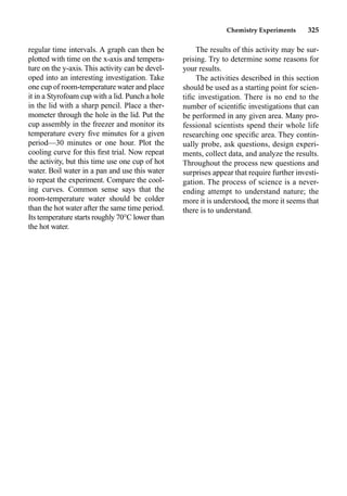 Chemistry Experiments 325
regular time intervals. A graph can then be
plotted with time on the x-axis and tempera-
ture on the y-axis. This activity can be devel-
oped into an interesting investigation. Take
one cup of room-temperature water and place
it in a Styrofoam cup with a lid. Punch a hole
in the lid with a sharp pencil. Place a ther-
mometer through the hole in the lid. Put the
cup assembly in the freezer and monitor its
temperature every ﬁve minutes for a given
period—30 minutes or one hour. Plot the
cooling curve for this ﬁrst trial. Now repeat
the activity, but this time use one cup of hot
water. Boil water in a pan and use this water
to repeat the experiment. Compare the cool-
ing curves. Common sense says that the
room-temperature water should be colder
than the hot water after the same time period.
Its temperature starts roughly 70°C lower than
the hot water.
The results of this activity may be sur-
prising. Try to determine some reasons for
your results.
The activities described in this section
should be used as a starting point for scien-
tiﬁc investigation. There is no end to the
number of scientiﬁc investigations that can
be performed in any given area. Many pro-
fessional scientists spend their whole life
researching one speciﬁc area. They contin-
ually probe, ask questions, design experi-
ments, collect data, and analyze the results.
Throughout the process new questions and
surprises appear that require further investi-
gation. The process of science is a never-
ending attempt to understand nature; the
more it is understood, the more it seems that
there is to understand.
 