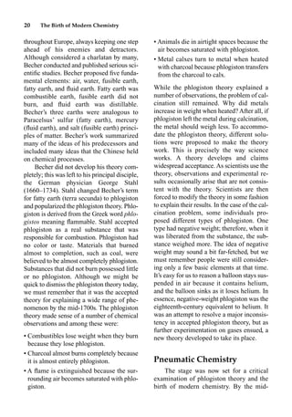 20 The Birth of Modern Chemistry
throughout Europe, always keeping one step
ahead of his enemies and detractors.
Although considered a charlatan by many,
Becher conducted and published serious sci-
entiﬁc studies. Becher proposed ﬁve funda-
mental elements: air, water, fusible earth,
fatty earth, and ﬂuid earth. Fatty earth was
combustible earth, fusible earth did not
burn, and ﬂuid earth was distillable.
Becher’s three earths were analogous to
Paracelsus’ sulfur (fatty earth), mercury
(ﬂuid earth), and salt (fusible earth) princi-
ples of matter. Becher’s work summarized
many of the ideas of his predecessors and
included many ideas that the Chinese held
on chemical processes.
Becher did not develop his theory com-
pletely; this was left to his principal disciple,
the German physician George Stahl
(1660–1734). Stahl changed Becher’s term
for fatty earth (terra secunda) to phlogiston
and popularized the phlogiston theory. Phlo-
giston is derived from the Greek word phlo-
gistos meaning ﬂammable. Stahl accepted
phlogiston as a real substance that was
responsible for combustion. Phlogiston had
no color or taste. Materials that burned
almost to completion, such as coal, were
believed to be almost completely phlogiston.
Substances that did not burn possessed little
or no phlogiston. Although we might be
quick to dismiss the phlogiston theory today,
we must remember that it was the accepted
theory for explaining a wide range of phe-
nomenon by the mid-1700s. The phlogiston
theory made sense of a number of chemical
observations and among these were:
• Combustibles lose weight when they burn
because they lose phlogiston.
• Charcoal almost burns completely because
it is almost entirely phlogiston.
• A ﬂame is extinguished because the sur-
rounding air becomes saturated with phlo-
giston.
• Animals die in airtight spaces because the
air becomes saturated with phlogiston.
• Metal calxes turn to metal when heated
with charcoal because phlogiston transfers
from the charcoal to calx.
While the phlogiston theory explained a
number of observations, the problem of cal-
cination still remained. Why did metals
increase in weight when heated? After all, if
phlogiston left the metal during calcination,
the metal should weigh less. To accommo-
date the phlogiston theory, different solu-
tions were proposed to make the theory
work. This is precisely the way science
works. A theory develops and claims
widespread acceptance. As scientists use the
theory, observations and experimental re-
sults occasionally arise that are not consis-
tent with the theory. Scientists are then
forced to modify the theory in some fashion
to explain their results. In the case of the cal-
cination problem, some individuals pro-
posed different types of phlogiston. One
type had negative weight; therefore, when it
was liberated from the substance, the sub-
stance weighed more. The idea of negative
weight may sound a bit far-fetched, but we
must remember people were still consider-
ing only a few basic elements at that time.
It’s easy for us to reason a balloon stays sus-
pended in air because it contains helium,
and the balloon sinks as it loses helium. In
essence, negative-weight phlogiston was the
eighteenth-century equivalent to helium. It
was an attempt to resolve a major inconsis-
tency in accepted phlogiston theory, but as
further experimentation on gases ensued, a
new theory developed to take its place.
Pneumatic Chemistry
The stage was now set for a critical
examination of phlogiston theory and the
birth of modern chemistry. By the mid-
 