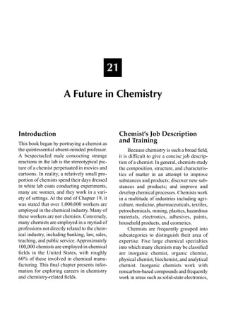 Introduction
This book began by portraying a chemist as
the quintessential absent-minded professor.
A bespectacled male concocting strange
reactions in the lab is the stereotypical pic-
ture of a chemist perpetuated in movies and
cartoons. In reality, a relatively small pro-
portion of chemists spend their days dressed
in white lab coats conducting experiments,
many are women, and they work in a vari-
ety of settings. At the end of Chapter 19, it
was stated that over 1,000,000 workers are
employed in the chemical industry. Many of
these workers are not chemists. Conversely,
many chemists are employed in a myriad of
professions not directly related to the chem-
ical industry, including banking, law, sales,
teaching, and public service. Approximately
100,000 chemists are employed in chemical
ﬁelds in the United States, with roughly
60% of these involved in chemical manu-
facturing. This ﬁnal chapter presents infor-
mation for exploring careers in chemistry
and chemistry-related ﬁelds.
Chemist’s Job Description
and Training
Because chemistry is such a broad ﬁeld,
it is difficult to give a concise job descrip-
tion of a chemist. In general, chemists study
the composition, structure, and characteris-
tics of matter in an attempt to improve
substances and products; discover new sub-
stances and products; and improve and
develop chemical processes. Chemists work
in a multitude of industries including agri-
culture, medicine, pharmaceuticals, textiles,
petrochemicals, mining, plastics, hazardous
materials, electronics, adhesives, paints,
household products, and cosmetics.
Chemists are frequently grouped into
subcategories to distinguish their area of
expertise. Five large chemical specialties
into which many chemists may be classiﬁed
are inorganic chemist, organic chemist,
physical chemist, biochemist, and analytical
chemist. Inorganic chemists work with
noncarbon-based compounds and frequently
work in areas such as solid-state electronics,
21
A Future in Chemistry
 