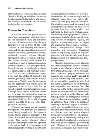 330 A Future in Chemistry
of large chemical companies, the American
Chemical Society, or individual chemists or
faculty members to learn about internships.
The Internet is an invaluable tool for explor-
ing internship opportunities.
Careers in Chemistry
In addition to the ﬁve general special-
ties of inorganic, organic, analytical, physi-
cal and biochemist, there are numerous
other specialties that are named by placing a
descriptive word in front of the word
“chemist.” A small sampling includes envi-
ronmental chemist, food chemist, cosmetic
chemist, soil chemist, atmospheric chemist,
medicinal chemist, polymer chemist,
petroleum chemist, geochemist, and indus-
trial chemist. Other specialties combine dif-
ferent ﬁelds of study with chemistry and use
the term “chemical” as a descriptive term.
Examples include chemical engineer, chem-
ical oceanographer, and chemical techni-
cian. There are other professions that require
a thorough knowledge of chemistry, for
example, pharmacy and hazardous material
management. To fully describe the numer-
ous jobs dependent on chemistry would be
impossible. In this section, a brief descrip-
tion of selected chemical careers is given.
Although only a limited number of careers
are presented, the descriptions serve to
demonstrate the importance of chemistry in
a number of ﬁelds and the breadth of oppor-
tunities available to people with back-
grounds in chemistry.
Chemical engineers use engineering
principles to solve problems of a chemical
nature. Nearly three-fourths of the approxi-
mately 33,000 chemical engineers in the
United States work in chemical manufac-
turing. They design chemical plants,
develop chemical processes, and optimize
production methods. A primary concern of
chemical engineers working in industry is to
develop economic methods to lower pro-
duction costs. Such measures might include
reducing waste, improving energy effi-
ciency, or modifying reaction conditions.
Chemical engineers work in research and
development departments to develop new
products, improve existing products, and
determine the best way to produce a prod-
uct. Undergraduate programs in chemical
engineering include a basic core of chem-
istry courses in inorganic, organic, and
physical chemistry along with a core of gen-
eral engineering courses such as thermody-
namics, computer-aided design, ﬂuid
dynamics, and economics. Specialized
chemical engineering courses in an under-
graduate curriculum include plant design,
process control, unit operations, and trans-
port processes.
Chemical technicians assist chemists
and chemical engineers. Much of their time
is spent in the laboratory, where they per-
form chemical analyses, test products, cali-
brate equipment, prepare solutions and
reagents, and monitor quality control. In
addition to laboratory work, chemical tech-
nicians may collect samples from the ﬁeld.
For example, technicians in environmental
work may collect water samples from lakes
to analyze in the ﬁeld or transport back to
the lab. Petroleum technicians monitor con-
ditions at oil and gas wells. Chemical tech-
nician positions do not require a four-year
degree, although many individuals working
as technicians have or are in the process of
obtaining a bachelor’s degree in chemistry.
A job as a chemical technician is an excel-
lent entry-level position for chemists. There
are a limited number of two-year chemical
technician programs offered. These are gen-
erally found in community colleges and
offer a study in basic chemistry, science, and
math with a heavy emphasis on laboratory
work. Although not technically considered
as chemical technicians, many other techni-
 