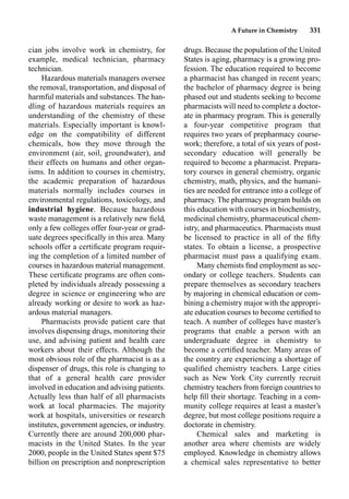 A Future in Chemistry 331
cian jobs involve work in chemistry, for
example, medical technician, pharmacy
technician.
Hazardous materials managers oversee
the removal, transportation, and disposal of
harmful materials and substances. The han-
dling of hazardous materials requires an
understanding of the chemistry of these
materials. Especially important is knowl-
edge on the compatibility of different
chemicals, how they move through the
environment (air, soil, groundwater), and
their effects on humans and other organ-
isms. In addition to courses in chemistry,
the academic preparation of hazardous
materials normally includes courses in
environmental regulations, toxicology, and
industrial hygiene. Because hazardous
waste management is a relatively new ﬁeld,
only a few colleges offer four-year or grad-
uate degrees speciﬁcally in this area. Many
schools offer a certiﬁcate program requir-
ing the completion of a limited number of
courses in hazardous material management.
These certiﬁcate programs are often com-
pleted by individuals already possessing a
degree in science or engineering who are
already working or desire to work as haz-
ardous material managers.
Pharmacists provide patient care that
involves dispensing drugs, monitoring their
use, and advising patient and health care
workers about their effects. Although the
most obvious role of the pharmacist is as a
dispenser of drugs, this role is changing to
that of a general health care provider
involved in education and advising patients.
Actually less than half of all pharmacists
work at local pharmacies. The majority
work at hospitals, universities or research
institutes, government agencies, or industry.
Currently there are around 200,000 phar-
macists in the United States. In the year
2000, people in the United States spent $75
billion on prescription and nonprescription
drugs. Because the population of the United
States is aging, pharmacy is a growing pro-
fession. The education required to become
a pharmacist has changed in recent years;
the bachelor of pharmacy degree is being
phased out and students seeking to become
pharmacists will need to complete a doctor-
ate in pharmacy program. This is generally
a four-year competitive program that
requires two years of prepharmacy course-
work; therefore, a total of six years of post-
secondary education will generally be
required to become a pharmacist. Prepara-
tory courses in general chemistry, organic
chemistry, math, physics, and the humani-
ties are needed for entrance into a college of
pharmacy. The pharmacy program builds on
this education with courses in biochemistry,
medicinal chemistry, pharmaceutical chem-
istry, and pharmaceutics. Pharmacists must
be licensed to practice in all of the ﬁfty
states. To obtain a license, a prospective
pharmacist must pass a qualifying exam.
Many chemists ﬁnd employment as sec-
ondary or college teachers. Students can
prepare themselves as secondary teachers
by majoring in chemical education or com-
bining a chemistry major with the appropri-
ate education courses to become certiﬁed to
teach. A number of colleges have master’s
programs that enable a person with an
undergraduate degree in chemistry to
become a certiﬁed teacher. Many areas of
the country are experiencing a shortage of
qualiﬁed chemistry teachers. Large cities
such as New York City currently recruit
chemistry teachers from foreign countries to
help ﬁll their shortage. Teaching in a com-
munity college requires at least a master’s
degree, but most college positions require a
doctorate in chemistry.
Chemical sales and marketing is
another area where chemists are widely
employed. Knowledge in chemistry allows
a chemical sales representative to better
 