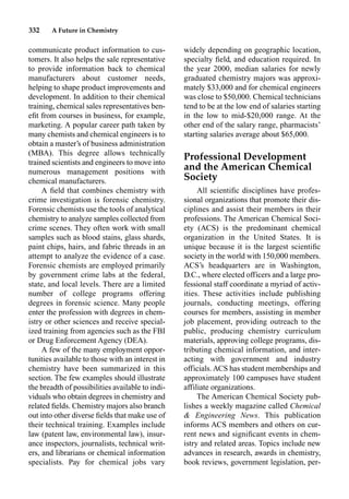 332 A Future in Chemistry
communicate product information to cus-
tomers. It also helps the sale representative
to provide information back to chemical
manufacturers about customer needs,
helping to shape product improvements and
development. In addition to their chemical
training, chemical sales representatives ben-
eﬁt from courses in business, for example,
marketing. A popular career path taken by
many chemists and chemical engineers is to
obtain a master’s of business administration
(MBA). This degree allows technically
trained scientists and engineers to move into
numerous management positions with
chemical manufacturers.
A ﬁeld that combines chemistry with
crime investigation is forensic chemistry.
Forensic chemists use the tools of analytical
chemistry to analyze samples collected from
crime scenes. They often work with small
samples such as blood stains, glass shards,
paint chips, hairs, and fabric threads in an
attempt to analyze the evidence of a case.
Forensic chemists are employed primarily
by government crime labs at the federal,
state, and local levels. There are a limited
number of college programs offering
degrees in forensic science. Many people
enter the profession with degrees in chem-
istry or other sciences and receive special-
ized training from agencies such as the FBI
or Drug Enforcement Agency (DEA).
A few of the many employment oppor-
tunities available to those with an interest in
chemistry have been summarized in this
section. The few examples should illustrate
the breadth of possibilities available to indi-
viduals who obtain degrees in chemistry and
related ﬁelds. Chemistry majors also branch
out into other diverse ﬁelds that make use of
their technical training. Examples include
law (patent law, environmental law), insur-
ance inspectors, journalists, technical writ-
ers, and librarians or chemical information
specialists. Pay for chemical jobs vary
widely depending on geographic location,
specialty ﬁeld, and education required. In
the year 2000, median salaries for newly
graduated chemistry majors was approxi-
mately $33,000 and for chemical engineers
was close to $50,000. Chemical technicians
tend to be at the low end of salaries starting
in the low to mid-$20,000 range. At the
other end of the salary range, pharmacists’
starting salaries average about $65,000.
Professional Development
and the American Chemical
Society
All scientiﬁc disciplines have profes-
sional organizations that promote their dis-
ciplines and assist their members in their
professions. The American Chemical Soci-
ety (ACS) is the predominant chemical
organization in the United States. It is
unique because it is the largest scientiﬁc
society in the world with 150,000 members.
ACS’s headquarters are in Washington,
D.C., where elected officers and a large pro-
fessional staff coordinate a myriad of activ-
ities. These activities include publishing
journals, conducting meetings, offering
courses for members, assisting in member
job placement, providing outreach to the
public, producing chemistry curriculum
materials, approving college programs, dis-
tributing chemical information, and inter-
acting with government and industry
officials. ACS has student memberships and
approximately 100 campuses have student
affiliate organizations.
The American Chemical Society pub-
lishes a weekly magazine called Chemical
 Engineering News. This publication
informs ACS members and others on cur-
rent news and signiﬁcant events in chem-
istry and related areas. Topics include new
advances in research, awards in chemistry,
book reviews, government legislation, per-
 