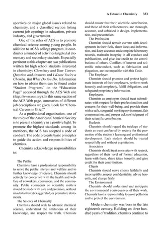 A Future in Chemistry 333
spectives on major global issues related to
chemistry, and a classiﬁed section listing
current job openings in education, private
industry, and government.
One of the roles of ACS is to promote
chemical science among young people. In
addition to ACS’s college program, it coor-
dinates a number of activities targeted at ele-
mentary and secondary students. Especially
pertinent to this chapter are two publications
written for high school students interested
in chemistry: Chemistry and Your Career:
Question and Answers and I Know You’re a
Chemist, But What DoYou Do. Information
on how to obtain them can be found under
“Student Programs” on the “Education
Page” accessed through the ACS Web site
(http://www.acs.org). In this same section of
the ACS Web page, summaries of different
job descriptions are given. Look for “Chem-
ical Careers in Brief.”
As a professional organization, one of
the roles of the American Chemical Society
is to present chemistry in a positive light. To
promote the highest standards among its
members, the ACS has adopted a code of
conduct. The code presents basic principles
to guide the action and responsibilities of
chemists.
Chemists acknowledge responsibilities
to:
The Public
Chemists have a professional responsibility
to serve the public interest and welfare and to
further knowledge of science. Chemists should
actively be concerned with the health and wel-
fare of coworkers, consumers, and the commu-
nity. Public comments on scientiﬁc matters
should be made with care and precision, without
unsubstantiated exaggerated, or premature state-
ments.
The Science of Chemistry
Chemists should seek to advance chemical
science, understand the limitations of their
knowledge, and respect the truth. Chemists
should ensure that their scientiﬁc contribution,
and those of their collaborators, are thorough,
accurate, and unbiased in design, implementa-
tion, and presentation.
The Profession
Chemists should remain current with devel-
opments in their ﬁeld, share ideas and informa-
tion, and keep accurate and complete laboratory
records, maintain integrity in all conduct and
publications, and give due credit to the contri-
butions of others. Conﬂicts of interest and sci-
entiﬁc misconduct, such as fabrication and
plagarism, are incompatible with this Code.
The Employer
Chemists should promote and protect legiti-
mate interests of their employers, perform work
honestly and completely, fulﬁll obligations, and
safeguard proprietary information.
Employees
Chemists as employers should treat subordi-
nates with respect for their professionalism and
concern for their well-being, and provide them
with a safe, congenial working environment, fair
compensation, and proper acknowledgment of
their scientiﬁc contribution.
Students
Chemists should regard the tutelage of stu-
dents as trust conferred by society for the pro-
motion of the student’s learning and professional
development. Each student should be treated
respectfully and without exploitation.
Associates
Chemists should treat associates with respect,
regardless of their level of formal education,
learn with them, share ideas honestly, and give
credit for their contributions.
Clients
Chemists should serve clients faithfully and
incorruptibly, respect conﬁdentiality, advise hon-
estly, and charge fairly.
The Environment
Chemists should understand and anticipate
the environmental consequences of their work.
Chemists have a responsibility to avoid pollution
and to protect the environment.
Modern chemistry was born in the late
eighteenth century. Building on three hun-
dred years of tradition, chemists continue to
 