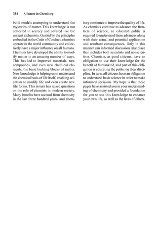 334 A Future in Chemistry
build models attempting to understand the
mysteries of matter. This knowledge is not
collected in secrecy and coveted like the
ancient alchemists. Guided by the principles
embodied in the Code of Conduct, chemists
operate in the world community and collec-
tively have a major inﬂuence on all humans.
Chemists have developed the ability to mod-
ify matter in an amazing number of ways.
This has led to improved materials, new
compounds, and even new chemical ele-
ments, the basic building blocks of matter.
New knowledge is helping us to understand
the chemical basis of life itself, enabling sci-
entists to modify life and even create new
life forms. This in turn has raised questions
on the role of chemists in modern society.
Many beneﬁts have accrued from chemistry
in the last three hundred years, and chem-
istry continues to improve the quality of life.
As chemists continue to advance the fron-
tiers of science, an educated public is
required to understand these advances along
with their actual and potential application
and resultant consequences. Only in this
manner can informed discussion take place
that includes both scientists and nonscien-
tists. Chemists, as good citizens, have an
obligation to use their knowledge for the
beneﬁt of humankind, and part of this obli-
gation is educating the public on their disci-
pline. In turn, all citizens have an obligation
to understand basic science in order to make
informed decisions. My hope is that these
pages have assisted you in your understand-
ing of chemistry and provided a foundation
for you to use this knowledge to enhance
your own life, as well as the lives of others.
 