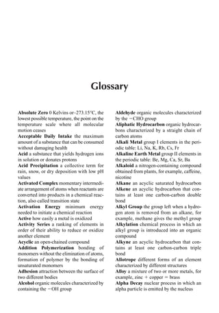 Glossary
Absolute Zero 0 Kelvins or–273.15°C, the
lowest possible temperature, the point on the
temperature scale where all molecular
motion ceases
Acceptable Daily Intake the maximum
amount of a substance that can be consumed
without damaging health
Acid a substance that yields hydrogen ions
in solution or donates protons
Acid Precipitation a collective term for
rain, snow, or dry deposition with low pH
values
Activated Complex momentary intermedi-
ate arrangement of atoms when reactants are
converted into products in a chemical reac-
tion, also called transition state
Activation Energy minimum energy
needed to initiate a chemical reaction
Active how easily a metal is oxidized
Activity Series a ranking of elements in
order of their ability to reduce or oxidize
another element
Acyclic an open-chained compound
Addition Polymerization bonding of
monomers without the elimination of atoms,
formation of polymer by the bonding of
unsaturated monomers
Adhesion attraction between the surface of
two different bodies
Alcohol organic molecules characterized by
containing the OH group
Aldehyde organic molecules characterized
by the CHO group
Aliphatic Hydrocarbon organic hydrocar-
bons characterized by a straight chain of
carbon atoms
Alkali Metal group I elements in the peri-
odic table: Li, Na, K, Rb, Cs, Fr
Alkaline Earth Metal group II elements in
the periodic table: Be, Mg, Ca, Sr, Ba
Alkaloid a nitrogen-containing compound
obtained from plants, for example, caffeine,
nicotine
Alkane an acyclic saturated hydrocarbon
Alkene an acyclic hydrocarbon that con-
tains at least one carbon-carbon double
bond
Alkyl Group the group left when a hydro-
gen atom is removed from an alkane, for
example, methane gives the methyl group
Alkylation chemical process in which an
alkyl group is introduced into an organic
compound
Alkyne an acyclic hydrocarbon that con-
tains at least one carbon-carbon triple
bond
Allotrope different forms of an element
characterized by different structures
Alloy a mixture of two or more metals, for
example, zinc  copper  brass
Alpha Decay nuclear process in which an
alpha particle is emitted by the nucleus
 