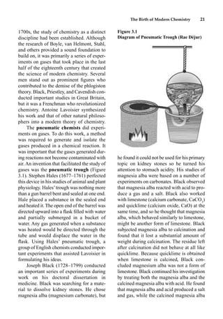 The Birth of Modern Chemistry 21
1700s, the study of chemistry as a distinct
discipline had been established. Although
the research of Boyle, van Helmont, Stahl,
and others provided a sound foundation to
build on, it was primarily a series of exper-
iments on gases that took place in the last
half of the eighteenth century that created
the science of modern chemistry. Several
men stand out as prominent ﬁgures who
contributed to the demise of the phlogiston
theory. Black, Priestley, and Cavendish con-
ducted important studies in Great Britain,
but it was a Frenchman who revolutionized
chemistry. Antoine Lavoisier synthesized
his work and that of other natural philoso-
phers into a modern theory of chemistry.
The pneumatic chemists did experi-
ments on gases. To do this work, a method
was required to generate and isolate the
gases produced in a chemical reaction. It
was important that the gases generated dur-
ing reactions not become contaminated with
air. An invention that facilitated the study of
gases was the pneumatic trough (Figure
3.1). Stephen Hales (1677–1761) perfected
this device in his studies of animal and plant
physiology. Hales’trough was nothing more
than a gun barrel bent and sealed at one end.
Hale placed a substance in the sealed end
and heated it. The open end of the barrel was
directed upward into a ﬂask ﬁlled with water
and partially submerged in a bucket of
water. Any gas generated when a substance
was heated would be directed through the
tube and would displace the water in the
ﬂask. Using Hales’ pneumatic trough, a
group of English chemists conducted impor-
tant experiments that assisted Lavoisier in
formulating his ideas.
Joseph Black (1728–1799) conducted
an important series of experiments during
work on his doctoral dissertation in
medicine. Black was searching for a mate-
rial to dissolve kidney stones. He chose
magnesia alba (magnesium carbonate), but
he found it could not be used for his primary
topic on kidney stones so he turned his
attention to stomach acidity. His studies of
magnesia alba were based on a number of
experiments on carbonates. Black observed
that magnesia alba reacted with acid to pro-
duce a gas and a salt. Black also worked
with limestone (calcium carbonate, CaCO3
)
and quicklime (calcium oxide, CaO) at the
same time, and so he thought that magnesia
alba, which behaved similarly to limestone,
might be another form of limestone. Black
subjected magnesia alba to calcination and
found that it lost a substantial amount of
weight during calcination. The residue left
after calcination did not behave at all like
quicklime. Because quicklime is obtained
when limestone is calcined, Black con-
cluded magnesium alba was not a form of
limestone. Black continued his investigation
by treating both the magnesia alba and the
calcined magnesia alba with acid. He found
that magnesia alba and acid produced a salt
and gas, while the calcined magnesia alba
Figure 3.1
Diagram of Pneumatic Trough (Rae Déjur)
 