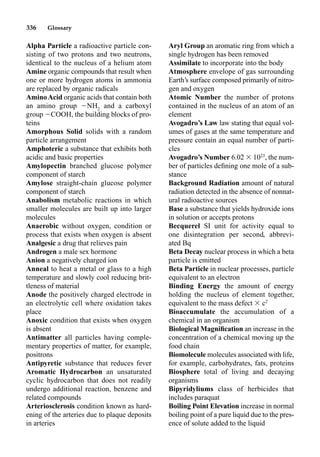 336 Glossary
Alpha Particle a radioactive particle con-
sisting of two protons and two neutrons,
identical to the nucleus of a helium atom
Amine organic compounds that result when
one or more hydrogen atoms in ammonia
are replaced by organic radicals
AminoAcid organic acids that contain both
an amino group NH2
and a carboxyl
group COOH, the building blocks of pro-
teins
Amorphous Solid solids with a random
particle arrangement
Amphoteric a substance that exhibits both
acidic and basic properties
Amylopectin branched glucose polymer
component of starch
Amylose straight-chain glucose polymer
component of starch
Anabolism metabolic reactions in which
smaller molecules are built up into larger
molecules
Anaerobic without oxygen, condition or
process that exists when oxygen is absent
Analgesic a drug that relieves pain
Androgen a male sex hormone
Anion a negatively charged ion
Anneal to heat a metal or glass to a high
temperature and slowly cool reducing brit-
tleness of material
Anode the positively charged electrode in
an electrolytic cell where oxidation takes
place
Anoxic condition that exists when oxygen
is absent
Antimatter all particles having comple-
mentary properties of matter, for example,
positrons
Antipyretic substance that reduces fever
Aromatic Hydrocarbon an unsaturated
cyclic hydrocarbon that does not readily
undergo additional reaction, benzene and
related compounds
Arteriosclerosis condition known as hard-
ening of the arteries due to plaque deposits
in arteries
Aryl Group an aromatic ring from which a
single hydrogen has been removed
Assimilate to incorporate into the body
Atmosphere envelope of gas surrounding
Earth’s surface composed primarily of nitro-
gen and oxygen
Atomic Number the number of protons
contained in the nucleus of an atom of an
element
Avogadro’s Law law stating that equal vol-
umes of gases at the same temperature and
pressure contain an equal number of parti-
cles
Avogadro’s Number 6.02  1023
, the num-
ber of particles deﬁning one mole of a sub-
stance
Background Radiation amount of natural
radiation detected in the absence of nonnat-
ural radioactive sources
Base a substance that yields hydroxide ions
in solution or accepts protons
Becquerel SI unit for activity equal to
one disintegration per second, abbrevi-
ated Bq
Beta Decay nuclear process in which a beta
particle is emitted
Beta Particle in nuclear processes, particle
equivalent to an electron
Binding Energy the amount of energy
holding the nucleus of element together,
equivalent to the mass defect  c2
Bioaccumulate the accumulation of a
chemical in an organism
Biological Magniﬁcation an increase in the
concentration of a chemical moving up the
food chain
Biomolecule molecules associated with life,
for example, carbohydrates, fats, proteins
Biosphere total of living and decaying
organisms
Bipyridyliums class of herbicides that
includes paraquat
Boiling Point Elevation increase in normal
boiling point of a pure liquid due to the pres-
ence of solute added to the liquid
 