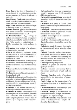 Glossary 337
Bond Energy the heat of formation of a
molecule and its constituent atoms or the
energy necessary to form or break apart a
molecule
Bose-Einstein Condensate phase of matter
that is created just above absolute zero when
atoms lose their individual identity
Boyle’s Law law that states volume of a gas
is inversely related to its pressure
Breeder Reactor type of nuclear reactor
that creates or “breeds” ﬁssionable pluto-
nium from nonﬁssionable U-238
Buckministerfullerene C60
, allotrope of
carbon consisting of spherical arrangement
of carbon, named after architect Buckmin-
ister Fuller, Invertor of geodesic dome
Buffer a solution that resists a change in
pH
Calcination slow heating of a substance
without causing it to melt
Calorie unit of energy equivalent to the
energy required to raise the temperature of
one gram of water from 14.5°C to 15.5°C,
equivalent to 4.18 J
Calorimetry experimental technique used
to determine the speciﬁc heat capacity of a
substance or various heats of chemical reac-
tions
Calx oxide of metal formed during calcina-
tion process
Carbamates class of insecticides derived
from carbamic acid
Carbohydrate large class of biomolecules
consisting of carbon, hydrogen, and oxygen
and having the general formula Cx
(H2
O)y
,
more speciﬁcally a polyhydroxyl ketone or
polyhydroxyl aldhyde
Carbonate an ion with the formula CO3
2
or a compound that contains this ion
Carbonate Hardness condition of water
when magnesium and calcium are combined
with carbonates and bicarbonates, also
called temporary hardness because it can be
removed by boiling, responsible for scale in
pipes
Carbonyl a carbon atom and oxygen atom
joined by a double bond CO, present in
aldehydes and ketones
Carboxyl Functional Group a carbonyl
with a hydroxyl (–OH) attached to the car-
bon atom
Carboxylic Acid group of organic com-
pounds characterized by the presence of car-
boxyl group
Carcinogen a substance that causes cancer
Catabolism metabolic processes where
molecules are broken down
Catalysis chemical process in which a reac-
tion rate is accelerated
Catalyst a substance used to accelerate a
chemical reaction without taking part in the
reaction
Cathode the negatively charged electrode in
an electrolytic cell where reduction takes
place
Cathodic Protection method where a more
active metal is connected to a metal struc-
ture such as a tank or a ship protecting the
structure because the active metal is oxi-
dized rather than the structure
Cation a positively charged ion
Cellulase a group of enzymes that
hydrolyze cellulose
Cellulose common carbohydrate that is
the primary constituent of cell walls in
plants
Chapman Reactions series of reactions
responsible for the destruction of strato-
spheric ozone
Charles’s Law law that states volume of a
gas is directly related to its absolute tem-
perature
ChemicalAffinity the tendency of particu-
lar atoms to bond to each other
Chemical Change a transformation in
which one substance changes into another,
as opposed to a physical change
Chemical Element a pure substance that
cannot be broken down into a simpler sub-
stance by chemical means
 
