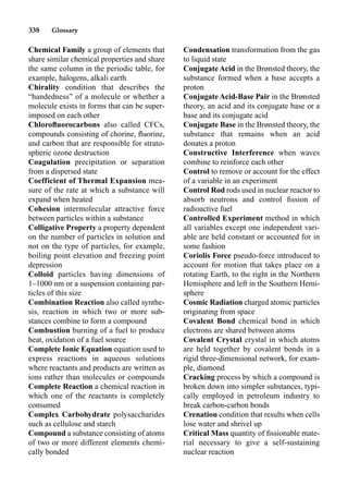 338 Glossary
Chemical Family a group of elements that
share similar chemical properties and share
the same column in the periodic table, for
example, halogens, alkali earth
Chirality condition that describes the
“handedness” of a molecule or whether a
molecule exists in forms that can be super-
imposed on each other
Chloroﬂuorocarbons also called CFCs,
compounds consisting of chorine, ﬂuorine,
and carbon that are responsible for strato-
spheric ozone destruction
Coagulation precipitation or separation
from a dispersed state
Coefficient of Thermal Expansion mea-
sure of the rate at which a substance will
expand when heated
Cohesion intermolecular attractive force
between particles within a substance
Colligative Property a property dependent
on the number of particles in solution and
not on the type of particles, for example,
boiling point elevation and freezing point
depression
Colloid particles having dimensions of
1–1000 nm or a suspension containing par-
ticles of this size
Combination Reaction also called synthe-
sis, reaction in which two or more sub-
stances combine to form a compound
Combustion burning of a fuel to produce
heat, oxidation of a fuel source
Complete Ionic Equation equation used to
express reactions in aqueous solutions
where reactants and products are written as
ions rather than molecules or compounds
Complete Reaction a chemical reaction in
which one of the reactants is completely
consumed
Complex Carbohydrate polysaccharides
such as cellulose and starch
Compound a substance consisting of atoms
of two or more different elements chemi-
cally bonded
Condensation transformation from the gas
to liquid state
ConjugateAcid in the Brønsted theory, the
substance formed when a base accepts a
proton
Conjugate Acid-Base Pair in the Brønsted
theory, an acid and its conjugate base or a
base and its conjugate acid
Conjugate Base in the Brønsted theory, the
substance that remains when an acid
donates a proton
Constructive Interference when waves
combine to reinforce each other
Control to remove or account for the effect
of a variable in an experiment
Control Rod rods used in nuclear reactor to
absorb neutrons and control ﬁssion of
radioactive fuel
Controlled Experiment method in which
all variables except one independent vari-
able are held constant or accounted for in
some fashion
Coriolis Force pseudo-force introduced to
account for motion that takes place on a
rotating Earth, to the right in the Northern
Hemisphere and left in the Southern Hemi-
sphere
Cosmic Radiation charged atomic particles
originating from space
Covalent Bond chemical bond in which
electrons are shared between atoms
Covalent Crystal crystal in which atoms
are held together by covalent bonds in a
rigid three-dimensional network, for exam-
ple, diamond
Cracking process by which a compound is
broken down into simpler substances, typi-
cally employed in petroleum industry to
break carbon-carbon bonds
Crenation condition that results when cells
lose water and shrivel up
Critical Mass quantity of ﬁssionable mate-
rial necessary to give a self-sustaining
nuclear reaction
 