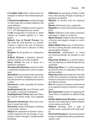 Glossary 339
Crystalline Solid solid in which atoms are
arranged in deﬁnite three-dimensional pat-
tern
Cultural Eutrophication accelerated aging
of water body due to human inﬂuence and
water pollution
Curie measure of radiation activity equal to
3.7  1010
disintegrations per second
Cyclic arrangement of molecule in which
carbons are bonded together in a ring-
pattern
Dalton’s Law of Partial Pressure law
that states the total pressure in a mixture
of gases is equal to the sum of pressures
each gas would exert in absence of other
gases
Daughter the by-product in a radioactive
decay
D-Block Element a transition element,
valence electrons are in the d orbitals
Decay Activity the rate of decay of a
radioactive substance
Decomposition Reaction reaction in which
a compound is broken down into its compo-
nents
Delocalized not associated with a particular
region, in metallic bonding it refers to the
fact that electrons are shared by the metal as
a whole
Denatured to make unsuitable for human
consumption
Dephlogisticated Air term Priestley used
for oxygen, air devoid of phlogiston
Dephlogisticated Nitrous Air term Priest-
ley used for nitrous oxide, N2
O, laughing
gas
Destructive Interference when waves com-
bine to cancel each other
Deuterium isotope of hydrogen containing
1 proton and 1 neutron
Dialysis the separation of particles from a
colloid suspension by the passage of sus-
pension solution through a semipermeable
membrane
Diffraction the spreading of light or other
waves after passing through an opening or
passing by an obstacle
Dihydric an alcohol with two hydroxyl
groups
Dioxins chlorinated cyclic compounds
Dipeptide two amino acids joined a peptide
bond
Dipole a difference in the centers of positive
and negative charge in a molecule
Dipole Moment condition when the centers
of positive and negative charge in a mole-
cule differ
Dipole-Dipole Force type of intermolecu-
lar force existing between molecules pos-
sessing dipole moments
Disaccharide carbohydrates in which
two monosaccharides are bonded to each
other
Dispersing Medium in a colloid suspen-
sion, the substance in which the particles are
suspended
Dispersing Phase in a colloid suspension,
the particles that are suspended in the dis-
persing medium
Dispersion Force intermolecular force that
results from continuous temporary dipoles
formed in molecules not possessing perma-
nent dipole moments
Dose the amount of substance administered
to an organism during a treatment or exper-
iment
Dose Equivalent a means of comparing dif-
ferent forms of radiation on different body
tissue
Double Replacement Reaction a reaction
between two compounds in which elements
or ions replace each other
Effluent discharge from a pipe or
another source, associated with water qual-
ity
Electrical Potential the electrical potential
energy of charged body above ground mea-
sured in volts
 