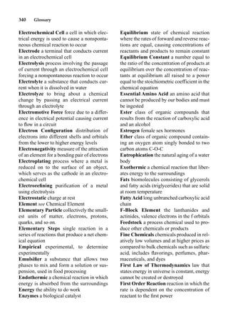 340 Glossary
Electrochemical Cell a cell in which elec-
trical energy is used to cause a nonsponta-
neous chemical reaction to occur
Electrode a terminal that conducts current
in an electrochemical cell
Electrolysis process involving the passage
of current through an electrochemical cell
forcing a nonspontaneous reaction to occur
Electrolyte a substance that conducts cur-
rent when it is dissolved in water
Electrolyze to bring about a chemical
change by passing an electrical current
through an electrolyte
Electromotive Force force due to a differ-
ence in electrical potential causing current
to ﬂow in a circuit
Electron Conﬁguration distribution of
electrons into different shells and orbitals
from the lower to higher energy levels
Electronegativity measure of the attraction
of an element for a bonding pair of electrons
Electroplating process where a metal is
reduced on to the surface of an object,
which serves as the cathode in an electro-
chemical cell
Electroreﬁning puriﬁcation of a metal
using electrolysis
Electrostatic charge at rest
Element see Chemical Element
Elementary Particle collectively the small-
est units of matter, electrons, protons,
quarks, and so on.
Elementary Steps single reaction in a
series of reactions that produce a net chem-
ical equation
Empirical experimental, to determine
experimentally
Emulsiﬁer a substance that allows two
phases to mix and form a solution or sus-
pension, used in food processing
Endothermic a chemical reaction in which
energy is absorbed from the surroundings
Energy the ability to do work
Enzymes a biological catalyst
Equilibrium state of chemical reaction
where the rates of forward and reverse reac-
tions are equal, causing concentrations of
reactants and products to remain constant
Equilibrium Constant a number equal to
the ratio of the concentration of products at
equilibrium over the concentration of reac-
tants at equilibrium all raised to a power
equal to the stoichiometric coefficient in the
chemical equation
Essential Amino Acid an amino acid that
cannot be produced by our bodies and must
be ingested
Ester class of organic compounds that
results from the reaction of carboxylic acid
and an alcohol
Estrogen female sex hormones
Ether class of organic compound contain-
ing an oxygen atom singly bonded to two
carbon atoms C-O-C
Eutrophication the natural aging of a water
body
Exothermic a chemical reaction that liber-
ates energy to the surroundings
Fats biomolecules consisting of glycerols
and fatty acids (triglycerides) that are solid
at room temperature
FattyAcid long unbranched carboxylic acid
chain
F-Block Element the lanthanides and
actinides, valence electrons in the f orbitals
Feedstock a process chemical used to pro-
duce other chemicals or products
Fine Chemicals chemicals produced in rel-
atively low volumes and at higher prices as
compared to bulk chemicals such as sulfuric
acid, includes ﬂavorings, perfumes, phar-
maceuticals, and dyes
First Law of Thermodynamics law that
states energy in universe is constant, energy
cannot be created or destroyed
First Order Reaction reaction in which the
rate is dependent on the concentration of
reactant to the ﬁrst power
 