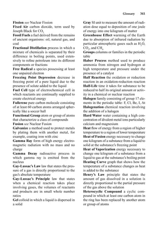 Glossary 341
Fission see Nuclear Fission
Fixed Air carbon dioxide, term used by
Joseph Black for CO2
Fossil Fuels a fuel derived from the remains
of ancient organisms: oil, natural gas, and
coal
Fractional Distillation process in which a
mixture of chemicals is separated by their
difference in boiling points, used exten-
sively to reﬁne petroleum into its different
components or fractions
Free Radical a species possessing at least
one unpaired electron
Freezing Point Depression decrease in
freezing point of a pure liquid due to the
presence of solute added to the liquid
Fuel Cell type of electrochemical cell in
which reactants are continually supplied to
create electrical energy
Fullerene pure carbon molecule consisting
of at least 60 carbon atoms arranged spher-
ically like a soccer ball
Functional Group atom or group of atoms
that characterize a class of compounds
Fusion see Nuclear Fusion
Galvanize a method used to protect metals
by plating them with another metal, for
example, coating iron with zinc
Gamma Ray form of high energy electro-
magnetic radiation with no mass and no
charge
Gamma Decay radioactive process in
which gamma ray is emitted from the
nucleus
Gay-Lussac’s Law law that states the pres-
sure of a gas is directly proportional to the
gas’s absolute temperature
Gay-Lussac’s Principle law that states
when a chemical reaction takes place
involving gases, the volumes of reactants
and products are in small whole number
ratios
Gel colloid in which a liquid is dispersed in
a solid
Gray SI unit to measure the amount of radi-
ation dose equal to deposition of one joule
of energy into one kilogram of matter
Greenhouse Effect warming of the Earth
due to absorption of infrared radiation by
particular atmospheric gases such as H2
O,
CO2
, and CH4
Groups columns or families in the periodic
table
Haber Process method used to produce
ammonia from nitrogen and hydrogen at
high temperature and pressure under the
presence of a catalyst
Half Reaction the oxidation or reduction
reaction in an oxidation-reduction reaction
Half-Life time it takes for substance to be
reduced to half its original amount or activ-
ity in a chemical or nuclear reaction
Halogen family consisting of group 17 ele-
ments in the periodic table: F, Cl, Be, I, At
Halogenation chemical reaction involving
the addition of a halogen
Hard Water water containing a high con-
centration of divalent metal ions particularly
calcium and magnesium
Heat ﬂow of energy from a region of higher
temperature to a region of lower temperature
Heat of Fusion energy necessary to change
one kilogram of a substance from a liquid to
solid at the substance’s freezing point
Heat of Vaporization energy necessary to
change one kilogram of a substance from a
liquid to gas at the substance’s boiling point
Heating Curve graph that shows how the
temperature of a substance changes as heat
is added to the substance
Henry’s Law principle that states the
amount of gas dissolved in a solution is
directly proportional to the partial pressure
of the gas above the solution
Heterocyclic Compound a cyclic com-
pound in which at least one carbon atom in
the ring has been replaced by another atom
or group of atoms
 