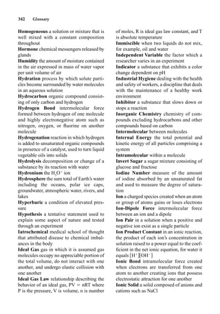 342 Glossary
Homogeneous a solution or mixture that is
well mixed with a constant composition
throughout
Hormone chemical messengers released by
glands
Humidity the amount of moisture contained
in the air expressed in mass of water vapor
per unit volume of air
Hydration process by which solute parti-
cles become surrounded by water molecules
in an aqueous solution
Hydrocarbon organic compound consist-
ing of only carbon and hydrogen
Hydrogen Bond intermolecular force
formed between hydrogen of one molecule
and highly electronegative atom such as
nitrogen, oxygen, or ﬂuorine on another
molecule
Hydrogenation reaction in which hydrogen
is added to unsaturated organic compounds
in presence of a catalyst, used to turn liquid
vegetable oils into solids
Hydrolysis decomposition or change of a
substance by its reaction with water
Hydronium the H3
O
ion
Hydrosphere the sum total of Earth’s water
including the oceans, polar ice caps,
groundwater, atmospheric water, rivers, and
lakes
Hyperbaric a condition of elevated pres-
sure
Hypothesis a tentative statement used to
explain some aspect of nature and tested
through an experiment
Iatrochemical medical school of thought
that attributed disease to chemical imbal-
ances in the body
Ideal Gas gas in which it is assumed gas
molecules occupy no appreciable portion of
the total volume, do not interact with one
another, and undergo elastic collision with
one another
Ideal Gas Law relationship describing the
behavior of an ideal gas, PV  nRT where
P is the pressure, V is volume, n is number
of moles, R is ideal gas law constant, and T
is absolute temperature
Immiscible when two liquids do not mix,
for example, oil and water
Independent Variable the factor which a
researcher varies in an experiment
Indicator a substance that exhibits a color
change dependent on pH
Industrial Hygiene dealing with the health
and safety of workers, a discipline that deals
with the maintenance of a healthy work
environment
Inhibitor a substance that slows down or
stops a reaction
Inorganic Chemistry chemistry of com-
pounds excluding hydrocarbons and other
compounds based on carbon
Intermolecular between molecules
Internal Energy the total potential and
kinetic energy of all particles comprising a
system
Intramolecular within a molecule
Invert Sugar a sugar mixture consisting of
glucose and fructose
Iodine Number measure of the amount
of iodine absorbed by an unsaturated fat
and used to measure the degree of satura-
tion
Ion a charged species created when an atom
or group of atoms gains or loses electrons
Ion-Dipole Force intermolecular force
between an ion and a dipole
Ion Pair in a solution when a positive and
negative ion exist as a single particle
Ion Product Constant in an ionic reaction,
the product of each ion’s concentration in
solution raised to a power equal to the coef-
ﬁcient in the net ionic equation, for water it
equals H
OH
Ionic Bond intramolecular force created
when electrons are transferred from one
atom to another creating ions that possess
electrostatic attraction for one another
Ionic Solid a solid composed of anions and
cations such as NaCl
 