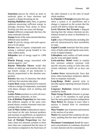 Glossary 343
Ionization process by which an atom or
molecule gains or loses electrons and
acquires a charge becoming an ion
Ionizing Radiation alpha, beta, or gamma
radiation possessing sufficient energy to
dislodge electrons from atoms in tissue
forming ions that can cause cell damage
Isomer different compounds that have the
same molecular formula
Isotope forms of the same element that have
different mass numbers
Joule SI unit for energy and work equiva-
lent to 0.24 calorie
Ketone class of organic compounds con-
taining a carbonyl group bonded to two
other carbon atoms
Kilojoules unit of energy equal to 1,000
joules
Kinetic Energy energy associated with
motion equal to 1
⁄2
mv2
Kinetic Molecular Theory model that
deﬁnes an ideal gas and assumes the aver-
age kinetic energy of gas molecules is
directly proportional to the absolute tem-
perature
Kinetics that area of chemistry that deals
with how fast reactions take place
Latent Heat energy transferred to material
without a change in temperature, associated
with phase changes such as melting and
boiling
Lattice Points positions in a unit cell occu-
pied by atom, molecules, or ions
Law of Deﬁnite Proportion law that states
that different samples of the same com-
pound always contain elemental mass per-
centages that are constant
Law of Mass Action mathematical expres-
sion based on the ratio between products
and reactants at equilibrium, an equation to
determine the equilibrium rate constant
Law of Multiple Proportions law that
states when two elements combine to form
more than one compound that the mass of
one element compared to the ﬁxed mass of
the other element is in the ratio of small
whole numbers
Le Chatelier’s Principle principle that says
when a system is at equilibrium and a
change is imposed on the system that the
system will shift to reduce the change
Lewis Electron Dot Formula a diagram
showing how the valence electrons are dis-
tributed around an atom or distributed in a
molecule
Lipid a class of biomolecules including fats
and oils characterized by their insolubility
in water
Liquid Crystals materials that have prop-
erties of both solids and liquids used exten-
sively in digital displays
Lithosphere outer surface of Earth includ-
ing the crust and upper mantle
Lock-and-Key Model model to explain
how enzymes catalyze reactions with
speciﬁc enzymes acting as locks that only
certain substrates which act as keys can
ﬁt
London Force intermolecular force that
arises when momentary temporary dipoles
form in nonpolar molecules
Long-Range Order general term to
describe regular repeating structure found in
crystals
Longwave Radiation infrared radiation
emitted by Earth
Main Group Element elements in groups
1, 2, and 13–18, members in each group
have the same general electron conﬁguration
Mass Defect the change in mass when a
nucleus is formed from its constituent
nucleons
Mass Number sum of protons and neutrons
in the nucleus of an atom
Matter the material that comprises the uni-
verse, anything that has mass and occupies
space
Maximum Contaminant Level the maxi-
mum concentration of a substance dissolved
in water deemed safe for consumption
 