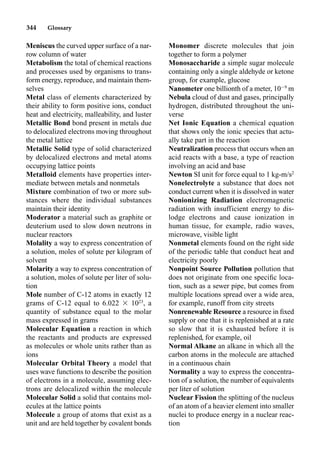 344 Glossary
Meniscus the curved upper surface of a nar-
row column of water
Metabolism the total of chemical reactions
and processes used by organisms to trans-
form energy, reproduce, and maintain them-
selves
Metal class of elements characterized by
their ability to form positive ions, conduct
heat and electricity, malleability, and luster
Metallic Bond bond present in metals due
to delocalized electrons moving throughout
the metal lattice
Metallic Solid type of solid characterized
by delocalized electrons and metal atoms
occupying lattice points
Metalloid elements have properties inter-
mediate between metals and nonmetals
Mixture combination of two or more sub-
stances where the individual substances
maintain their identity
Moderator a material such as graphite or
deuterium used to slow down neutrons in
nuclear reactors
Molality a way to express concentration of
a solution, moles of solute per kilogram of
solvent
Molarity a way to express concentration of
a solution, moles of solute per liter of solu-
tion
Mole number of C-12 atoms in exactly 12
grams of C-12 equal to 6.022  1023
, a
quantity of substance equal to the molar
mass expressed in grams
Molecular Equation a reaction in which
the reactants and products are expressed
as molecules or whole units rather than as
ions
Molecular Orbital Theory a model that
uses wave functions to describe the position
of electrons in a molecule, assuming elec-
trons are delocalized within the molecule
Molecular Solid a solid that contains mol-
ecules at the lattice points
Molecule a group of atoms that exist as a
unit and are held together by covalent bonds
Monomer discrete molecules that join
together to form a polymer
Monosaccharide a simple sugar molecule
containing only a single aldehyde or ketone
group, for example, glucose
Nanometer one billionth of a meter, 109
m
Nebula cloud of dust and gases, principally
hydrogen, distributed throughout the uni-
verse
Net Ionic Equation a chemical equation
that shows only the ionic species that actu-
ally take part in the reaction
Neutralization process that occurs when an
acid reacts with a base, a type of reaction
involving an acid and base
Newton SI unit for force equal to 1 kg-m/s2
Nonelectrolyte a substance that does not
conduct current when it is dissolved in water
Nonionizing Radiation electromagnetic
radiation with insufficient energy to dis-
lodge electrons and cause ionization in
human tissue, for example, radio waves,
microwave, visible light
Nonmetal elements found on the right side
of the periodic table that conduct heat and
electricity poorly
Nonpoint Source Pollution pollution that
does not originate from one speciﬁc loca-
tion, such as a sewer pipe, but comes from
multiple locations spread over a wide area,
for example, runoff from city streets
Nonrenewable Resource a resource in ﬁxed
supply or one that it is replenished at a rate
so slow that it is exhausted before it is
replenished, for example, oil
Normal Alkane an alkane in which all the
carbon atoms in the molecule are attached
in a continuous chain
Normality a way to express the concentra-
tion of a solution, the number of equivalents
per liter of solution
Nuclear Fission the splitting of the nucleus
of an atom of a heavier element into smaller
nuclei to produce energy in a nuclear reac-
tion
 