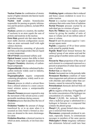 Glossary 345
Nuclear Fusion the combination of atomic
nuclei of lighter elements into heavier nuclei
to produce energy
Nucleic Acid complex biomolecules
responsible for passing on genetic informa-
tion and for protein synthesis, include DNA
and RNA
Nucleon a proton or a neutron, the number
of nucleons in an atom equals the sum of
protons and neutrons in the nucleus
Octet Rule general rule that states that the
most stable electron conﬁguration occurs
when an atom surrounds itself with eight
valence electrons
Oil biomolecules consisting of glycerols
and fatty acids (triglycerides) that are liquid
at room temperature
Oil of Vitriol concentrated sulfuric acid
Optical Isomer isomers that differ in their
ability to rotate light in opposite directions
Organic Chemistry chemistry of carbon-
based compounds
Organochloride chlorine substituted hydro-
carbon molecule widely used in industry,
pesticides, CFCs
Organophosphate organic compounds
containing phosphorus, widely used in cer-
tain pesticides
Osmosis process in which a solvent ﬂows
from a diluted solution to a more concen-
trated solution across a semipermeable
membrane
Osmotic Pressure pressure required to stop
the movement of the solvent across a semi-
permeable membrane during osmosis
Oxidation process that describes the loss of
electrons
Oxidation Number the amount of charge
transferred by or to an atom when it is
assumed an ionic bond is formed as elec-
trons are donated to the more electronega-
tive atom
Oxidation Reaction a chemical reaction in
which an atom, molecule, or ion loses elec-
trons
OxidizingAgent a substance that is reduced
and hence causes oxidation to occur in a
redox reaction
Parent in a nuclear reaction the original
substance that emits some form of radiation
Partial Pressure pressure exerted by an
individual gas in a mixture of gases
Parts Per Million way to express concen-
tration by giving the number of units of
mass or volume out of one million units of
mass or volume
Pascal SI unit for pressure equal to 1 new-
ton per square meter
Peptide a sequence of 50 or fewer amino
acids joined by peptide bonds
Peptide Bond bond formed between the
carboxyl group of one amino acid and the
amino group of another amino acid in a pep-
tide
Percent by Mass proportion of the mass of
each element in a compound expressed as a
percent or proportion of solute mass as total
mass of solution
Perfect Gas see Ideal Gas
Period a horizontal row in the periodic table
Permanent Hardness condition of water
when magnesium and calcium are combined
with chlorides and sulfates rather than car-
bonates, cannot be removed by heating
Petrochemical chemicals derived from oil
or natural gas
pH the negative of the base 10 logarithm of
the molar concentration of the hydrogen ion
concentration of a solution, –log H
Phenol C6
H5
OH, the molecule formed
when a hydroxyl group is substituted for a
hydrogen in benzene or a compound that
contains the phenol group
Phenyl C6
H5
, group formed when a hydro-
gen is removed from benzene
Pheromones compounds produced in ani-
mals, especially insects, to communicate
messages to members of the same species
Philosopher’s Stone imaginary substance
that alchemists believed could turn base
 