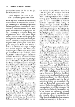 22 The Birth of Modern Chemistry
produced the same salt but not the gas.
Blacks two reactions were
acid  magnesia alba p salt  gas
acid  calcined magnesia alba p salt
Black explained his results by determining
that calcination of magnesia alba gives off a
gas, and this gas is the same gas produced
when magnesia alba is treated with acid. It
should be remembered that Black inter-
preted his results based on phlogiston the-
ory. According to phlogiston theory, the
magnesia alba should have gained weight
when it was calcinated due to phlogiston
leaving the ﬁre and ﬂowing into the magne-
sia alba. Therefore, during the calcination of
magnesia alba, gas was given off and phlo-
giston was gained. Black then devised a
method to determine the weight of the gas
evolved from magnesia alba. Hales’ pneu-
matic trough would not work, because the
gas dissolved in water. Therefore, Black
weighed the acid and magnesia alba before
and after they reacted. Black measured the
difference in weights as the weight of gas
evolved. Once he did this, Black found that
the change in weight was close to the weight
loss when magnesia alba was calcined. This
result indicated that there was no weight
gain due to phlogiston entering the magne-
sia alba. Black could explain the changes
using conservation of mass without resort-
ing to a gain of phlogiston. The changes in
weight in magnesia alba could be explained
by the loss of a gas during both calcination
and reaction with an acid.
Black decided that the gas given off in
the reaction between magnesia alba and acid
was similar to one described by van Hel-
mont. He coined the term “ﬁxed air” to indi-
cate that this gas was ﬁxed or trapped in
magnesia alba. Black also recognized that
ﬁxed air was the same gas produced in res-
piration, combustion, and fermentation.
Today, we know Black’s ﬁxed air was car-
bon dioxide. Black published his work in
1756 in England, but it took a number of
years for word of his study to spread.
Black’s work inspired other British scientists
to study gases. He had demonstrated that
gases had to be accounted for in chemical
reactions, especially when looking at
changes in weight. Black also showed that
chemical reactions could be explained with-
out resorting to phlogiston. According to the
phlogiston theory, limestone, when heated,
absorbed phlogiston to become quicklime.
Black showed that the production of quick-
lime could be explained by the loss of ﬁxed
air from limestone. Phlogiston was not
needed to explain the process, although
Black never abandoned the phlogiston
theory.
Joseph Black, upon completion of his
study on magnesia alba, received his medi-
cal degree. He published very little after this
study. Black taught at universities in Glas-
gow and Edinburgh, and continued to do
solid research, which he presented in his
lectures. One area in which he did important
work was heat and the latent heat of steam.
His work in this area inspired one of his stu-
dents James Watt to apply Black’s ideas in
making improvements to the steam engine.
Similar to Black, Daniel Rutherford
(1749–1819) studied gases for his medical
degree dissertation. Rutherford found that
common air contained a part that supported
respiration and a part that did not. Initially,
Rutherford assumed the part that did not
support respiration was contaminated by
ﬁxed air. Rutherford experimented and
removed the ﬁxed air, and he discovered the
uncontaminated air still did not support life
or combustion. Rutherford assumed the gas
he had isolated was ordinary air saturated
with phlogiston; hence, it was phlogisticated
air, which he referred to as noxious air.
What Rutherford had isolated was nitrogen,
and he is given credit for its discovery.
 