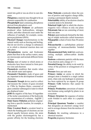 346 Glossary
metal into gold or was an elixir to cure dis-
eases
Phlogiston a material once thought to be an
element responsible for combustion
Phospholipid lipid containing phosphorus
derived from phosphoric acid
Photochemical Oxidants air pollutants
produced when hydrocarbons, nitrogen
oxides, and other chemicals react under the
inﬂuence of sunlight, for example, ozone,
peroxyacylnitrates (PAN)
Physical Changes transformations in the
natural world, such as freezing and boiling,
that do not involve a change in substances
or in which a chemical reaction does not
take place
Phytoplankton marine and freshwater
plants that ﬂoat in the surface waters, many
are microscopic and include different forms
of algae
Plasma state of matter in which atoms or
molecules have been ionized to form posi-
tive ions and electrons
Plasmolysis condition that results when
cells absorb water and rupture
Pneumatic Chemistry study of gases and
air, important in the development of modern
chemistry
Pneumatic Trough device used to collect
and measure the volume of gases invented
in 1700s by Stephen Hales, consisted of
glass container submerged in water in which
gas displaced water
pOH the negative of the base 10 logarithm
of the molar concentration of the hydroxide
ion concentration of a solution, –log OH
Point Source Pollution pollution originat-
ing from a speciﬁc location, for example, a
smokestack
Polar Covalent Bond a covalent bond in
which the bonding pair of electrons are not
shared equally between atoms, the atom
with the greater electronegativity has a
greater affinity for the bonding electrons
Polar Molecule a molecule where the cen-
ters of positive and negative charge differ,
creating a permanent dipole moment
Polarizability ability of an electron cloud in
a neutral atom to be distorted
Polarized Light light in which the electro-
magnetic wave vibrates in only one plane
Polyatomic Ion an ion consisting of more
than one atom
Polymer giant molecule formed by the link-
ing of simple molecules called monomers
Polypeptide a chain of more than 50 amino
acids
Polysaccharide a carbohydrate polymer
consisting of monosaccharides bonded
together
Polyunsaturated FattyAcid fatty acid con-
taining multiple carbon-carbon double
bonds
Positron a subatomic particle with the mass
of an electron and a charge of 1
Potential Energy the ability to do work by
virtue of the position or arrangement of a
system
Pressure force per unit area
Primary Amine an amine in which the
nitrogen atom is bonded to a single carbon
atom, when only one hydrogen in ammonia
has been replaced by an organic R group
Primary Cells batteries that cannot be
recharged
Primary Production conversion of matter
into biomass using sunlight by plants in an
ecosystem
Primary Structure the sequence of amino
acids bonded to each other in a peptide
chain
Principal Quantum Number a number
that designates an electron’s energy level
and its average distance from the nucleus of
an atom
Products the resulting substances in a
chemical reaction
Progestin pregnancy hormones
 