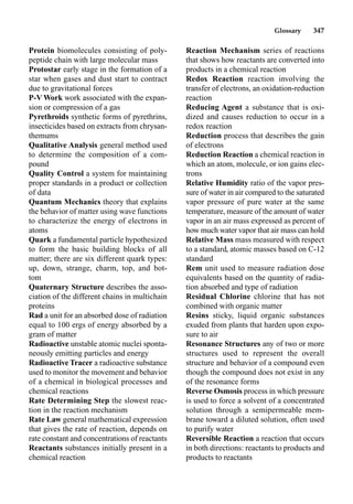 Glossary 347
Protein biomolecules consisting of poly-
peptide chain with large molecular mass
Protostar early stage in the formation of a
star when gases and dust start to contract
due to gravitational forces
P-V Work work associated with the expan-
sion or compression of a gas
Pyrethroids synthetic forms of pyrethrins,
insecticides based on extracts from chrysan-
themums
Qualitative Analysis general method used
to determine the composition of a com-
pound
Quality Control a system for maintaining
proper standards in a product or collection
of data
Quantum Mechanics theory that explains
the behavior of matter using wave functions
to characterize the energy of electrons in
atoms
Quark a fundamental particle hypothesized
to form the basic building blocks of all
matter; there are six different quark types:
up, down, strange, charm, top, and bot-
tom
Quaternary Structure describes the asso-
ciation of the different chains in multichain
proteins
Rad a unit for an absorbed dose of radiation
equal to 100 ergs of energy absorbed by a
gram of matter
Radioactive unstable atomic nuclei sponta-
neously emitting particles and energy
RadioactiveTracer a radioactive substance
used to monitor the movement and behavior
of a chemical in biological processes and
chemical reactions
Rate Determining Step the slowest reac-
tion in the reaction mechanism
Rate Law general mathematical expression
that gives the rate of reaction, depends on
rate constant and concentrations of reactants
Reactants substances initially present in a
chemical reaction
Reaction Mechanism series of reactions
that shows how reactants are converted into
products in a chemical reaction
Redox Reaction reaction involving the
transfer of electrons, an oxidation-reduction
reaction
Reducing Agent a substance that is oxi-
dized and causes reduction to occur in a
redox reaction
Reduction process that describes the gain
of electrons
Reduction Reaction a chemical reaction in
which an atom, molecule, or ion gains elec-
trons
Relative Humidity ratio of the vapor pres-
sure of water in air compared to the saturated
vapor pressure of pure water at the same
temperature, measure of the amount of water
vapor in an air mass expressed as percent of
how much water vapor that air mass can hold
Relative Mass mass measured with respect
to a standard, atomic masses based on C-12
standard
Rem unit used to measure radiation dose
equivalents based on the quantity of radia-
tion absorbed and type of radiation
Residual Chlorine chlorine that has not
combined with organic matter
Resins sticky, liquid organic substances
exuded from plants that harden upon expo-
sure to air
Resonance Structures any of two or more
structures used to represent the overall
structure and behavior of a compound even
though the compound does not exist in any
of the resonance forms
Reverse Osmosis process in which pressure
is used to force a solvent of a concentrated
solution through a semipermeable mem-
brane toward a diluted solution, often used
to purify water
Reversible Reaction a reaction that occurs
in both directions: reactants to products and
products to reactants
 