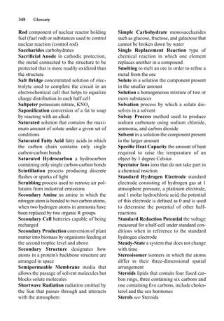 348 Glossary
Rod component of nuclear reactor holding
fuel (fuel rod) or substances used to control
nuclear reaction (control rod)
Saccharides carbohydrates
Sacriﬁcial Anode in cathodic protection,
the metal connected to the structure to be
protected that is more readily oxidized than
the structure
Salt Bridge concentrated solution of elec-
trolyte used to complete the circuit in an
electrochemical cell that helps to equalize
charge distribution in each half cell
Saltpeter potassium nitrate, KNO3
Saponiﬁcation conversion of a fat to soap
by reacting with an alkali
Saturated solution that contains the maxi-
mum amount of solute under a given set of
conditions
Saturated Fatty Acid fatty acids in which
the carbon chain contains only single
carbon-carbon bonds
Saturated Hydrocarbon a hydrocarbon
containing only single carbon-carbon bonds
Scintillation process producing discrete
ﬂashes or sparks of light
Scrubbing process used to remove air pol-
lutants from industrial emissions
Secondary Amine an amine in which the
nitrogen atom is bonded to two carbon atoms,
when two hydrogen atoms in ammonia have
been replaced by two organic R groups
Secondary Cell batteries capable of being
recharged
Secondary Production conversion of plant
matter into biomass by organisms feeding at
the second trophic level and above
Secondary Structure designates how
atoms in a protein’s backbone structure are
arranged in space
Semipermeable Membrane media that
allows the passage of solvent molecules but
blocks solute molecules
Shortwave Radiation radiation emitted by
the Sun that passes through and interacts
with the atmosphere
Simple Carbohydrate monosaccharides
such as glucose, fructose, and galactose that
cannot be broken down by water
Single Replacement Reaction type of
chemical reaction in which one element
replaces another in a compound
Smelting to melt an ore in order to reﬁne a
metal from the ore
Solute in a solution the component present
in the smaller amount
Solution a homogeneous mixture of two or
more substances
Solvation process by which a solute dis-
solves in a solvent
Solvay Process method used to produce
sodium carbonate using sodium chloride,
ammonia, and carbon dioxide
Solvent in a solution the component present
in the larger amount
Speciﬁc Heat Capacity the amount of heat
required to raise the temperature of an
object by 1 degree Celsius
Spectator Ions ions that do not take part in
a chemical reaction
Standard Hydrogen Electrode standard
electrode consisting of hydrogen gas at 1
atmosphere pressure, a platinum electrode,
and 1 molar hydrochloric acid, the potential
of this electrode is deﬁned as 0 and is used
to determine the potential of other half-
reactions
Standard Reduction Potential the voltage
measured for a half-cell under standard con-
ditions when in reference to the standard
hydrogen electrode
Steady-State a system that does not change
with time
Stereoisomer isomers in which the atoms
differ in their three-dimensional spatial
arrangement
Steroids lipids that contain four fused car-
bon rings, three containing six carbons and
one containing ﬁve carbons, include choles-
terol and the sex hormones
Sterols see Steroids
 
