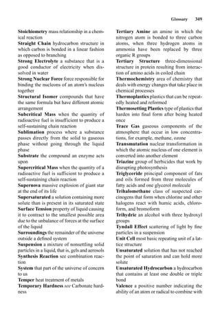 Glossary 349
Stoichiometry mass relationship in a chem-
ical reaction
Straight Chain hydrocarbon structure in
which carbon is bonded in a linear fashion
as opposed to branching
Strong Electrolyte a substance that is a
good conductor of electricity when dis-
solved in water
Strong Nuclear Force force responsible for
binding the nucleons of an atom’s nucleus
together
Structural Isomer compounds that have
the same formula but have different atomic
arrangement
Subcritical Mass when the quantity of
radioactive fuel is insufficient to produce a
self-sustaining chain reaction
Sublimation process where a substance
passes directly from the solid to gaseous
phase without going through the liquid
phase
Substrate the compound an enzyme acts
upon
Supercritical Mass when the quantity of a
radioactive fuel is sufficient to produce a
self-sustaining chain reaction
Supernova massive explosion of giant star
at the end of its life
Supersaturated a solution containing more
solute than is present in its saturated state
Surface Tension property of liquid causing
it to contract to the smallest possible area
due to the unbalance of forces at the surface
of the liquid
Surroundings the remainder of the universe
outside a deﬁned system
Suspension a mixture of nonsettling solid
particles in a liquid, that is, gels and aerosols
Synthesis Reaction see combination reac-
tion
System that part of the universe of concern
to us
Temper heat treatment of metals
Temporary Hardness see Carbonate hard-
ness
Tertiary Amine an amine in which the
nitrogen atom is bonded to three carbon
atoms, when three hydrogen atoms in
ammonia have been replaced by three
organic R groups
Tertiary Structure three-dimensional
structure in protein resulting from interac-
tion of amino acids in coiled chain
Thermochemistry area of chemistry that
deals with energy changes that take place in
chemical processes
Thermoplastics plastics that can be repeat-
edly heated and reformed
Thermosetting Plastics type of plastics that
harden into ﬁnal form after being heated
once
Trace Gas gaseous components of the
atmosphere that occur in low concentra-
tions, for example, methane, ozone
Transmutation nuclear transformation in
which the atomic nucleus of one element is
converted into another element
Triazine group of herbicides that work by
disrupting photosynthesis
Triglyceride principal component of fats
and oils formed from three molecules of
fatty acids and one glycerol molecule
Trihalomethane class of suspected car-
cinogens that form when chlorine and other
halogens react with humic acids, chloro-
form, and bromoform
Trihydric an alcohol with three hydroxyl
groups
Tyndall Effect scattering of light by ﬁne
particles in a suspension
Unit Cell most basic repeating unit of a lat-
tice structure
Unsaturated solution that has not reached
the point of saturation and can hold more
solute
Unsaturated Hydrocarbon a hydrocarbon
that contains at least one double or triple
bond
Valence a positive number indicating the
ability of an atom or radical to combine with
 