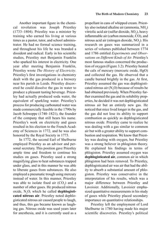 The Birth of Modern Chemistry 23
Another important ﬁgure in the chemi-
cal revolution was Joseph Priestley
(1733–1804). Priestley was a minister by
training who earned his living at various
times as a pastor, tutor, and school adminis-
trator. He had no formal science training,
and throughout his life he was branded a
dissident and radical. Early in his scientiﬁc
studies, Priestley met Benjamin Franklin
who sparked his interest in electricity. One
year after meeting Benjamin Franklin,
Priestley wrote The History of Electricity.
Priestley’s ﬁrst investigations in chemistry
dealt with the gas produced in a brewery
near his parish in Leeds. Priestley discov-
ered he could dissolve the gas in water to
produce a pleasant tasting beverage. Priest-
ley had actually produced soda water, the
equivalent of sparkling water. Priestley’s
process for producing carbonated water was
made commercially feasible in the 1790s by
Jacob Schweppe (1740–1821), the founder
of the company that still bears his name.
Priestley’s work on electricity and gases
resulted in his election to the French Acad-
emy of Sciences in 1772, and he was also
honored by the Royal Society in 1773.
In 1772, the second Earl of Shelburne
employed Priestley as an advisor and per-
sonal secretary. This position gave Priestley
ample time and freedom to continue his
studies on gases. Priestley used a strong
magnifying glass to heat substances trapped
under glass, and in this manner he was able
to liberate gases from substances. He also
employed a pneumatic trough using mercury
instead of water. In this manner, Priestley
was able to isolate ﬁxed air (CO2
) and a
number of other gases. He produced nitrous
oxide, N2
O, which he called dephlogisti-
cated nitrous air. Priestley noted dephlo-
gisticated nitrous air caused people to laugh,
and thus, this gas became known as laugh-
ing gas. Nitrous oxide was used years later
for anesthesia, and it is currently used as a
propellant in cans of whipped cream. Priest-
ley also isolated alkaline air (ammonia, NH3
)
vitriolic acid air (sulfur dioxide, SO2
), heavy
inﬂammable air (carbon monoxide, CO), and
nitrous acid air (nitrogen dioxide, NO2
). His
research on gases was summarized in a
series of volumes published between 1774
and 1786 entitled Experiments and Obser-
vations on Different Kinds of Air. Priestley’s
most famous studies concerned the produc-
tion of oxygen (Figure 3.2). Priestley heated
the calx of mercury (mercuric oxide, HgO)
and collected the gas. He observed that a
candle burned brightly in the gas. At ﬁrst,
Priestley assumed the gas was dephlogisti-
cated nitrous air (N2
O) because of results he
had obtained previously. When Priestley fur-
ther examined the gas and its solubility prop-
erties, he decided it was not dephlogisticated
nitrous air but an entirely new gas. He
noticed that mice lived longer in the gas, and
the gas did not lose its ability to support
combustion as quickly as dephlogisticated
nitrous oxide. Priestley came to realize he
was dealing with a gas similar to common
air but with a greater ability to support com-
bustion and respiration. We know that Priest-
ley was dealing with oxygen, but Priestley
was a strong believer in phlogiston theory.
He explained his ﬁndings in terms of
phlogiston. Priestley assumed oxygen was
dephlogisticated air, common air in which
phlogiston had been removed. To Priestley,
dephlogisticated air was air that had the abil-
ity to absorb a substantial amount of phlo-
giston. Priestley was conservative in the
interpretation of his results, which was a
major difference between Priestley and
Lavoisier. Additionally, Lavoisier empha-
sized quantitative measurements in his study
of gases while Priestley placed secondary
importance on quantitative relationships.
Priestley left the employment of Lord
Shelburne in 1780 having made his major
scientiﬁc discoveries. Priestley’s political
 