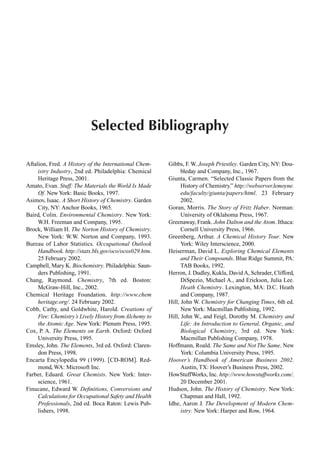 Selected Bibliography
Aftalion, Fred. A History of the International Chem-
istry Industry, 2nd ed. Philadelphia: Chemical
Heritage Press, 2001.
Amato, Evan. Stuff: The Materials the World Is Made
Of. New York: Basic Books, 1997.
Asimov, Isaac. A Short History of Chemistry. Garden
City, NY: Anchor Books, 1965.
Baird, Colin. Environmental Chemistry. New York:
W.H. Freeman and Company, 1995.
Brock, William H. The Norton History of Chemistry.
New York: W.W. Norton and Company, 1993.
Bureau of Labor Statistics. Occupational Outlook
Handbook. http://stats.bls.gov/oco/ocos029.htm.
25 February 2002.
Campbell, Mary K. Biochemistry. Philadelphia: Saun-
ders Publishing, 1991.
Chang, Raymond. Chemistry, 7th ed. Boston:
McGraw-Hill, Inc., 2002.
Chemical Heritage Foundation. http://www.chem
heritage.org/. 24 February 2002.
Cobb, Cathy, and Goldwhite, Harold. Creations of
Fire: Chemistry’s Lively History fromAlchemy to
the Atomic Age. New York: Plenum Press, 1995.
Cox, P. A. The Elements on Earth. Oxford: Oxford
University Press, 1995.
Emsley, John. The Elements, 3rd ed. Oxford: Claren-
don Press, 1998.
Encarta Encylopedia 99 (1999). CD-ROM . Red-
mond, WA: Microsoft Inc.
Farber, Eduard. Great Chemists. New York: Inter-
science, 1961.
Finucane, Edward W. Deﬁnitions, Conversions and
Calculations for Occupational Safety and Health
Professionals, 2nd ed. Boca Raton: Lewis Pub-
lishers, 1998.
Gibbs, F. W. Joseph Priestley. Garden City, NY: Dou-
bleday and Company, Inc., 1967.
Giunta, Carmen. “Selected Classic Papers from the
History of Chemistry.” http://webserver.lemoyne.
edu/faculty/giunta/papers/html. 23 February
2002.
Goran, Morris. The Story of Fritz Haber. Norman:
University of Oklahoma Press, 1967.
Greenaway, Frank. John Dalton and the Atom. Ithaca:
Cornell University Press, 1966.
Greenberg, Arthur. A Chemical History Tour. New
York: Wiley Interscience, 2000.
Heiserman, David L. Exploring Chemical Elements
and Their Compounds. Blue Ridge Summit, PA:
TAB Books, 1992.
Herron, J. Dudley, Kukla, David A, Schrader, Clifford,
DiSpezio, Michael A., and Erickson, Julia Lee.
Heath Chemistry. Lexington, MA: D.C. Heath
and Company, 1987.
Hill, John W. Chemistry for Changing Times, 6th ed.
New York: Macmillan Publishing, 1992.
Hill, John W., and Feigl, Dorothy M. Chemistry and
Life: An Introduction to General, Organic, and
Biological Chemistry, 3rd ed. New York:
Macmillan Publishing Company, 1978.
Hoffmann, Roald. The Same and Not The Same. New
York: Columbia University Press, 1995.
Hoover’s Handbook of American Business 2002.
Austin, TX: Hoover’s Business Press, 2002.
HowStuffWorks, Inc. http://www.howstuffworks.com/.
20 December 2001.
Hudson, John. The History of Chemistry. New York:
Chapman and Hall, 1992.
Idhe, Aaron J. The Development of Modern Chem-
istry. New York: Harper and Row, 1964.
 