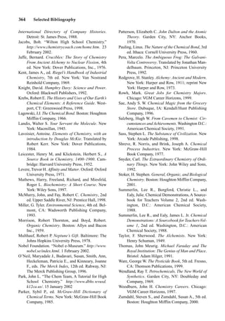 364 Selected Bibliography
International Directory of Company Histories.
Detroit: St. James Press, 1988.
Jacobs, Bob. “Wilton High School Chemistry.”
http://www.chemistrycoach.com/home.htm. 23
February 2002.
Jaffe, Bernard. Crucibles: The Story of Chemistry
From Ancient Alchemy to Nuclear Fission, 4th
ed. New York: Dover Publications, Inc., 1976.
Kent, James A., ed. Riegel’s Handbook of Industrial
Chemistry, 7th ed. New York: Van Nostrand
Reinhold Company, 1969.
Knight, David. Humphry Davy: Science and Power.
Oxford: Blackwell Publishers, 1992.
Krebs, Robert E. The History and Uses of Our Earth’s
Chemical Elements: A Reference Guide. West-
port, CT: Greenwood Press, 1998.
Lagowski, J.J. The Chemical Bond. Boston: Houghton
Mifflin Company, 1966.
Landis, Walter S. Your Servant the Molecule. New
York: Macmillan, 1945.
Lavoisier, Antoine. Elements of Chemistry, with an
introduction by Douglas McKie. Translated by
Robert Kerr. New York: Dover Publications,
1984.
Leicester, Henry M, and Klickstein, Herbert S., A
Source Book in Chemistry, 1400–1900. Cam-
bridge: Harvard University Press, 1952.
Levere, Trevor H. Affinity and Matter. Oxford: Oxford
University Press, 1971.
Mathews, Harry, Freeland, Richard, and Miesfeld,
Roger L. Biochemistry: A Short Course. New
York: Wiley Sons, 1997.
McMurry, John, and Fay, Robert C. Chemistry, 2nd
ed. Upper Saddle River, NJ: Prentice Hall, 1998.
Miller, G. Tyler. Environmental Science, 4th ed. Bel-
mont, CA: Wadsworth Publishing Company,
1993.
Morrison, Robert Thornton, and Boyd, Robert.
Organic Chemistry. Boston: Allyn and Bacon
Inc., 1959.
Multhauf, Robert P. Neptune’s Gift. Baltimore: The
Johns Hopkins University Press, 1978.
Nobel Foundation. “Nobel e-Museum.” http://www.
nobel.se/index.html. 1 February 2002.
O’Neil, Maryadale J., Budavari, Susan, Smith, Ann,
Heckeleman, Patricia E., and Kinneary, Joanne
F., eds. The Merck Index, 12th ed. Rahway, NJ:
The Merck Publishing Group, 1996.
Park, John L. “The Chem Team, A Tutorial for High
School Chemistry.” http://www.dbhs.wvusd.
k12ca.us/. 15 January 2002
Parker, Sybil P., ed. McGraw-Hill Dictionary of
Chemical Terms. NewYork: McGraw-Hill Book
Company, 1985.
Patterson, Elizabeth C. John Dalton and the Atomic
Theory. Garden City, NY: Anchor Books,
1970.
Pauling, Linus. The Nature of the Chemical Bond, 3rd
ed. Ithaca: Cornell University Press, 1960.
Pera, Marcelo. The Ambiguous Frog: The Galvani-
Volta Controversy. Translated by Jonathan Man-
delbaum. Princeton, NJ: Princeton University
Press, 1992.
Redgrove, H. Stanley. Alchemy: Ancient and Modern.
New York: Harper and Row, 1911; reprint New
York: Harper and Row, 1973.
Rowh, Mark. Great Jobs for Chemistry Majors.
Chicago: VGM Career Horizons, 1999.
Sae, Andy S. W. Chemical Magic from the Grocery
Store. Dubuque, IA: Kendall/Hunt Publishing
Company, 1996.
Salzberg, Hugh W. From Cavemen to Chemist: Cir-
cumstances andAchievements. Washington D.C.:
American Chemical Society, 1991.
Sass, Stephen L. The Substance of Civilization. New
York: Arcade Publishing, 1998.
Shreve, R. Norris, and Brink, Joseph A. Chemical
Process Industries. New York: McGraw-Hill
Book Company, 1977.
Snyder, Carl. The Extraordinary Chemistry of Ordi-
nary Things. New York: John Wiley and Sons,
1992.
Stoker, H. Stephen. General, Organic, and Biological
Chemistry. Boston: Houghton Mifflin Company,
2001.
Summerlin, Lee R., Borgford, Christie L., and
Ealy, Julie. Chemical Demonstrations, A Source-
book for Teachers Volume 2, 2nd ed. Wash-
ington, D.C.: American Chemical Society,
1988.
Summerlin, Lee R., and Ealy, James L. Jr. Chemical
Demonstrations: A Sourcebook for TeachersVol-
ume 1, 2nd ed. Washington, D.C.: American
Chemical Society, 1988.
Taylor, F. Sherwood. The Alchemists. New York:
Henry Schuman, 1949.
Thomas, John Meurig. Michael Faraday and The
Royal Institution: The Genius of Man and Place.
Bristol: Adam Hilger, 1991.
Ware, George W. The Pesticide Book, 5th ed. Fresno,
CA: Thomson Publications, 1999.
Wendland, Ray T. Petrochemicals, The New World of
Synthetics. Garden City, NY: Doubleday and
Company, 1969.
Woodburn, John H. Chemistry Careers. Chicago:
VGM Career Horizons, 1997.
Zumdahl, Steven S., and Zumdahl, Susan A., 5th ed.
Boston: Houghton Mifflin Company, 2000.
 