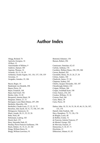 1
Author Index
Abegg, Richard, 74
Agricola, Georgius, 16
Al-Razi, 13
Anaximander of Miletus, 9
Andrews, Samuel, 305
Aquinas, Thomas, 14
Aristotle, 10, 13, 14, 18
Arrhenius, Svante August, 141, 156, 157, 158, 159
Avicenna, 13
Avogadro, Amedeo, 35, 106
Bacon, Roger, 14
Baekeland, Leo Hendrik, 298
Bayen, Pierre, 26
Bayer, Friedrich, 168
Bayer, Karl Josef, 192
Becher, John, 19, 20
Becquerel, Antoine Henri, 38
Bergman, Tobern, 27, 72
Bernigaut, Louis Marie Hilaire, 297, 298
Berthelot, Marcellin, 196
Berthollet, Claude Louis, 27, 32, 33, 72
Berzelius, Jöns Jacob, 34, 51, 73, 196, 197, 198
Biringuccio, Vannoccio, 16
Black, Joseph, 20, 21, 22, 25, 26
Bohr, Niels, 40
Boltzmann, Ludwig, 103
Bosch, Karl, 153
Bose, Satyendra Nath, 85
Boullay, Pierre Francois Guillaume, 196
Boyle, Robert, 18, 19, 21, 25, 102
Bragg, William Henry, 91
Bragg, William Lawrence, 91
Brønsted, Johannes, 158
Bunsen, Robert, 296
Cannizzaro, Stanislao, 62, 63
Carlisle, Anthony, 176
Carothers, Wallace Hume, 298, 299, 300
Carson, Rachael, 283
Cavendish, Henry, 20, 25, 26, 27, 36
Celsius, Anders, 104
Chadwick, James, 37, 38
Chapman, Sydney, 262
Charles, Jacques Alexandre, 105, 107
Chesebrough, Robert, 218
Colgate, William, 306
Couper, Archibald Scott, 198
Crick, Francis, 234, 236
Crookes, William, 35, 36
Crutzen, Paul, 266
Curie, Marie, 38
Curie, Pierre, 38
Dalton, John, 10, 33, 34, 35, 38, 45, 46, 51, 56, 107,
131, 176
Daniell, John Fredrick, 180
Davy, Humphrey, 72, 73, 156, 176
de Broglie, Louis, 40
de Buffon, Comte, 72
de Fourcroy, Antoine Francois, 27
de Mestral, George, 299
de Morveau, Guyton, 27
Democritus, 9, 10, 47, 71
Diocletian, 12
Döbereiner, Johann, 61, 62
 