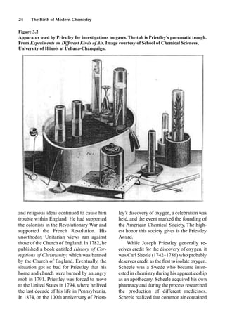 24 The Birth of Modern Chemistry
and religious ideas continued to cause him
trouble within England. He had supported
the colonists in the Revolutionary War and
supported the French Revolution. His
unorthodox Unitarian views ran against
those of the Church of England. In 1782, he
published a book entitled History of Cor-
ruptions of Christianity, which was banned
by the Church of England. Eventually, the
situation got so bad for Priestley that his
home and church were burned by an angry
mob in 1791. Priestley was forced to move
to the United States in 1794, where he lived
the last decade of his life in Pennsylvania.
In 1874, on the 100th anniversary of Priest-
ley’s discovery of oxygen, a celebration was
held, and the event marked the founding of
the American Chemical Society. The high-
est honor this society gives is the Priestley
Award.
While Joseph Priestley generally re-
ceives credit for the discovery of oxygen, it
was Carl Sheele (1742–1786) who probably
deserves credit as the ﬁrst to isolate oxygen.
Scheele was a Swede who became inter-
ested in chemistry during his apprenticeship
as an apothecary. Scheele acquired his own
pharmacy and during the process researched
the production of different medicines.
Scheele realized that common air contained
Figure 3.2
Apparatus used by Priestley for investigations on gases. The tub is Priestley’s pneumatic trough.
From Experiments on Different Kinds of Air. Image courtesy of School of Chemical Sciences,
University of Illinois at Urbana-Champaign.
 