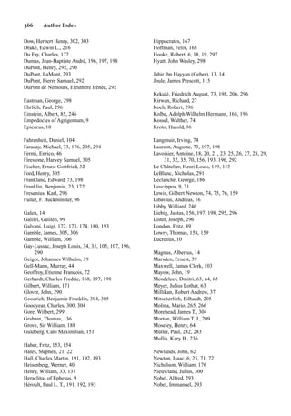 366 Author Index
Dow, Herbert Henry, 302, 303
Drake, Edwin L., 216
Du Fay, Charles, 172
Dumas, Jean-Baptiste André, 196, 197, 198
DuPont, Henry, 292, 293
DuPont, LaMont, 293
DuPont, Pierre Samuel, 292
DuPont de Nemours, Eleuthère Irènèe, 292
Eastman, George, 298
Ehrlich, Paul, 296
Einstein, Albert, 85, 246
Empedocles of Agrigentum, 9
Epicurus, 10
Fahrenheit, Daniel, 104
Faraday, Michael, 73, 176, 205, 294
Fermi, Enrico, 46
Firestone, Harvey Samuel, 305
Fischer, Ernest Gottfried, 32
Ford, Henry, 305
Frankland, Edward, 73, 198
Franklin, Benjamin, 23, 172
Fresenius, Karl, 296
Fuller, F. Buckminster, 96
Galen, 14
Galilei, Galileo, 99
Galvani, Luigi, 172, 173, 174, 180, 193
Gamble, James, 305, 306
Gamble, William, 306
Gay-Lussac, Joseph Louis, 34, 35, 105, 107, 196,
290
Geiger, Johannes Wilhelm, 39
Gell-Mann, Murray, 44
Geoffroy, Etienne Francois, 72
Gerhardt, Charles Fredric, 168, 197, 198
Gilbert, William, 171
Glover, John, 290
Goodrich, Benjamin Franklin, 304, 305
Goodyear, Charles, 300, 304
Gore, Wilbert, 299
Graham, Thomas, 136
Grove, Sir William, 188
Guldberg, Cato Maximilian, 151
Haber, Fritz, 153, 154
Hales, Stephen, 21, 22
Hall, Charles Martin, 191, 192, 193
Heisenberg, Werner, 40
Henry, William, 33, 131
Heraclitus of Ephesus, 9
Héroult, Paul L. T., 191, 192, 193
Hippocrates, 167
Hoffman, Felix, 168
Hooke, Robert, 6, 18, 19, 297
Hyatt, John Wesley, 298
Jabir ibn Hayyan (Geber), 13, 14
Joule, James Prescott, 115
Kekulé, Friedrich August, 73, 198, 206, 296
Kirwan, Richard, 27
Koch, Robert, 296
Kolbe, Adolph Wilhelm Hermann, 168, 196
Kossel, Walther, 74
Kroto, Harold, 96
Langmuir, Irving, 74
Laurent, Auguste, 73, 197, 198
Lavoisier, Antoine, 18, 20, 21, 23, 25, 26, 27, 28, 29,
31, 32, 35, 70, 156, 193, 196, 292
Le Châtelier, Henri Louis, 149, 153
LeBlanc, Nicholas, 291
Leclanché, George, 186
Leucippus, 9, 71
Lewis, Gilbert Newton, 74, 75, 76, 159
Libavius, Andreas, 16
Libby, Williard, 246
Liebig, Justus, 156, 197, 198, 295, 296
Lister, Joseph, 296
London, Fritz, 89
Lowry, Thomas, 158, 159
Lucretius, 10
Magnus, Albertus, 14
Marsden, Ernest, 39
Maxwell, James Clerk, 103
Mayow, John, 19
Mendeleev, Dmitri, 63, 64, 65
Meyer, Julius Lothar, 63
Millikan, Robert Andrew, 37
Mitscherlich, Eilhardt, 205
Molina, Mario, 265, 266
Morehead, James T., 304
Morton, William T. J., 209
Moseley, Henry, 64
Müller, Paul, 282, 283
Mullis, Kary B., 236
Newlands, John, 62
Newton, Isaac, 6, 25, 71, 72
Nicholson, William, 176
Nieuwland, Julius, 300
Nobel, Alfred, 293
Nobel, Immanuel, 293
 