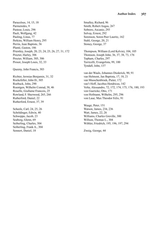 Author Index 367
Paracelsus, 14, 15, 18
Parmenides, 9
Pasteur, Louis, 296
Pauli, Wolfgang, 42
Pauling, Linus, 77
Perkins, William Henry, 295
Perrin, Jean Baptiste, 56
Planté, Gaston, 186
Priestley, Joseph, 20, 23, 24, 25, 26, 27, 31, 172
Procter, Harley, 306
Procter, William, 305, 306
Proust, Joseph Louis, 32, 33
Queeny, John Francis, 303
Richter, Jermias Benjamin, 31, 32
Rockefeller, John D., 305
Roebuck, John, 290
Roentgen, Wilhelm Conrad, 38, 46
Rouelle, Giullame Francois, 25
Rowland, F. Sherwood, 265, 266
Rutherford, Daniel, 22
Rutherford, Ernest, 37, 39
Scheele, Carl, 24, 25, 26
Schrödinger, Edwin, 40
Schweppe, Jacob, 23
Seaborg, Glenn, 69
Seiberling, Charles, 304
Seiberling, Frank A., 304
Sennert, Daniel, 18
Smalley, Richard, 96
Smith, Robert Angus, 267
Sobrero, Ascanio, 293
Solvay, Ernest, 292
Sorenson, Soren Peer Lauritz, 162
Stahl, George, 20, 21
Stoney, George, 37
Thompson, William (Lord Kelvin), 104, 105
Thomson, Joseph John, 36, 37, 38, 73, 176
Topham, Charles, 297
Torricelli, Evangelista, 99, 100
Tyndall, John, 137
van der Waals, Johannes Diederick, 90, 91
van Helmont, Jan Baptista, 17, 18, 21
van Musschenbroek, Pieter, 172
van’t Hoff, Jacobus Hendricus, 142
Volta, Alessandro, 72, 172, 174, 175, 176, 180, 193
von Guericke, Otto, 171
von Hofmann, Wilhelm, 295, 296
von Laue, Max Theodor Felix, 91
Waage, Peter, 151
Watson, James, 234, 236
Watt, James, 22, 26
Williams, Charles Greville, 300
Willson, Thomas L., 304
Wöhler, Friedrich, 195, 196, 197, 294
Zweig, George, 44
 