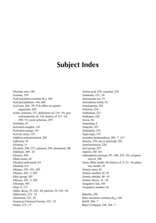 1
Subject Index
Absolute zero, 105
Acetone, 210
Acid ionization constant (Ka
), 160
Acid precipitation, 164, 266
Acid rain, 266–70, 314; effect on aquatic
organisms, 269
Acids: common, 157; deﬁnitions of, 156–59; gen-
eral properties of, 156; history of 155–56,
290–91; stock solutions, 299
Actinides, 67
Activated complex, 141
Activation energy, 141
Activity series, 181
Addition polymerization, 203
Adhesion, 95
Alchemy, 11
Alcohols, 208, 217; common, 386; denatured, 386
Aldehyde, 209–10
Alizarin, 294
Alkali metal, 64
Alkaline earth metal, 64
Alkaloid, 215
Alkanes, 199–201, 205
Alkenes, 202–3, 205
Alkyl group, 207
Alkynes, 202–3, 205
Allotrope, 495
Alloy, 8, 317
Alpha: decay, 39, 243–44; particle, 39, 243–44
Alpha helix, 231–32
Aluminum, 191–93
American Chemical Society, 332–33
Amine, 215–17
Amino acid, 229; essential, 230
Ammonia, 152–54
Ammonium ion, 52
Amorphous solids, 92
Amylopectin, 224
Amylose, 224
Anabolism, 221
Androgen, 228
Anion, 46
Annealing, 8
Antacids, 167
Antimatter, 254
Aqua regia, 155
Aromatic hydrocarbons, 205–7, 217
Arsenic, 276; use as pesticide, 282
Arteriosclerosis, 228
Aryl group, 207
Aspirin, 168–69
Atmospheric pressure, 99–100, 318–20; composi-
tion of, 100
Atom: Bohr model, 40; history of, 9, 33–34; plane-
tary model, 39
Atomic mass, 45
Atomic number, 42, 45
Atomic orbitals, 40–43
Atomic theory, 31–34
Avogadro’s law, 106
Avogadro’s number, 56
Bakelite, 298
Base ionization constant (Kb
), 160
BASF, 306–7
Bayer Company, 168, 306–7
 