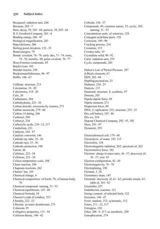 370 Subject Index
Becquerel: radiation unit, 244
Benzene, 205–7
Beta: decay, 39, 243–44; particle, 39, 243–44
B. F. Goodrich Company, 301–4
Binding energy, 246–47
Biological magniﬁcation, 283
Bipyridyliums, 286
Boiling point elevation, 132–33
Bond energies, 79
Bonds: covalent, 76–78; early ides, 71–74; ionic,
74–76; metallic, 80; polar covalent, 76–77
Bose-Einstein condensate, 85
Boyle’s Law, 102
Breeder reactor, 249
Buckminsterfullerenes, 96–97
Buffer, 166–67
Caffeine: structure, 215
Calcination, 19–20
Calorimetry, 118–20
Calx, 20
Carbamates, 284
Carbohydrates, 221–26
Carbon dioxide: emissions by country, 273
Carbon monoxide, 279–80
Carbon-14 dating, 246
Carbonyl, 209
Carboxyl, 210
Carboxylic acids, 210–12, 217
Catabolism, 221
Catalysts, 144–47
Catalytic converter, 146
Cathode-ray tube, 35–36
Cathode rays, 35–36
Cathodic protection, 190
Cation, 46
Cellulase, 223–24
Cellulose, 223–24
Celsius temperature scale, 104
Chain reaction, 248
Chapman reactions, 262
Charles’ law, 105
Chemical change, 4
Chemical composition: of Earth, 70; of human body,
70
Chemical compound: naming, 51–53
Chemical equilibrium, 147–49
Chemical formula, 54
Chemist’s code of conduct, 333
Chirality, 222–23
Chlorine: as water disinfectant, 275
Cohesion, 95
Colligative properties, 131–34
Collision theory, 140–42
Colloids, 136–37
Compounds, 49; common names, 53; cyclic, 205;
naming, 51–53
Concentration units: of solutions, 129
Conjugate acid-base pairs, 158
Corrosion, 189–90
Cracking process, 218
Crenation, 133
Crookes tube, 35
Crystalline solid, 90–92
Curie: radiation unit, 255
Cyclic compounds, 205
Dalton’s Law of Partial Pressure, 107
d-Block elements, 67
DDT, 282–84
Dephlogisticated air, 23
Diabetes, 224–25
Dialysis, 133
Diamond: structure, 4; synthetic, 97
Dioxins, 285
Dipole-dipole force, 89
Dipole moment, 271
Dispersion force, 89
DNA, 2; replication, 235; structure, 233–35
Dry cell battery, 185–86
Dry ice, 324
Dupont Chemical Company, 292–93, 302
Dyes, 293–97
Dynamite, 293
Electrochemical cell, 179–84
Electrolysis: of water, 185, 315
Electrolyte, 128
Electromagnetic radiation, 262; spectrum of, 263
Electromotive force, 182
Electron: charge to mass ratio, 36–37; discovery of,
36–37; size, 45
Electron conﬁguration, 42–45
Electronegativity, 76–78
Electroplating, 190
Element, 3, 28
Elementary steps, 145
Elements: discovery of, 61–62; periodic trends, 63;
table of, 361–62
Emulsiﬁer, 227
Endothermic reaction, 121
Energy content: of selected fuels, 122
Enzymes, 146–47
Error: random, 312; systematic, 312
Esters, 211–12, 217
Estrogens, 228
Ether, 208–9, 217; as anesthetic, 209
Eutrophication, 274
 