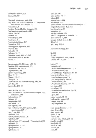 Subject Index 371
Exothermic reaction, 120
Exxon, 301, 305
Fahrenheit temperature scale, 104
Fatty acids, 211, 226–27; common, 212; in common
fats and oils, 227; in soap, 213
Fermentation, 8
Firestone Tire and Rubber Company, 305
First law of thermodynamics, 121
Fission, 246–47
Fixed air, 22
Formaldehyde, 209
Fossil fuels, 216
Fractional distillation, 217
Free radical, 265
Freezing point depression, 132
Fructose, 222
Fuel cells, 188
Fullerene, 96–97
Functional group, 198, 207, 217
Fundamental particle, 44–45
Fusion, 247
Gamma: decay, 39, 243; energy, 39, 243
Gasoline, 218; combustion of, 279
Gay Lussac’s law, 105–6
Geiger counter, 256
Genetic engineering, 238
Glass, 92–93
Glucose, 222–23
Glycogen, 224
Goodyear Tire and Rubber Company, 300, 304
Gore-Tex, 299
Gunpowder, 292–93
Haber process, 152–53
Half-Life: chemical, 144; of common isotopes, 245;
radioactive, 244
Half reactions, 177
Halogen, 64
Halogenation, 202
Hard water, 274
Heat capacity, 116
Heat of: fusion, 117, 119; reaction, 120;
vaporization, 117, 119
Henry’s law, 110, 131
Histamine, 215
Human genome project, 236
Hydration, 127
Hydrocarbons, 199; saturated, 199; unsaturated, 199
Hydrogen, 25
Hydrogen bond, 87–88
Hydrogenation, 202
Hydrolysis, 213
Ideal gas, 102
Ideal gas law, 106–7
Indigo, 294
Internal energy, 114
Invert sugar, 223
Iodine number, 226; of common fats and oils, 227
Ion product constant (Kw
), 162
Ion-dipole force, 89
Ionization, 46
Ionizing radiation, 256
Ions, 45–46; present in seawater, 125
Iron: corrosion of, 189
Isotope, 45; half-lives of, 245
IUPAC, 69
Ivory soap, 305–6
Joule: unit of energy, 115
Ka
, 160
Kb
, 160
Kelvin temperature scale, 104–6
Ketone, 209–10, 217
Latex, 299
Lathanides, 67
Law of Deﬁnite Proportions, 33–34
Law of mass action, 151
Law of Multiple Proportions, 33–34
Lead: toxic effects, 266–67
Lead-chamber process, 290
Lead storage battery, 186–87
LeBlanc method, 291
LeChâtelier’s Principle, 149–50
Lewis acid, 159
Lewis base, 159
Lewis electron dot formula, 74–76
Limewater, 321
Lipids, 226
Liquid crystals, 95–96
Lock-and-key model, 147
London force, 89
Long-range order, 93
Main group elements, 64–67
Mass defect, 246
Mass number, 45
Matter, 3, 10
Mauve, 295
Mercury: toxic effects, 276–77
Metallic bond, 80
Metalloids, 67
Metals, 67–69
Mixture, 49
Mole, 56
 