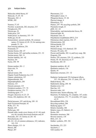 372 Subject Index
Molecular orbital theory, 83
Molecule, 35, 49–50
Monsanto, 303–4
MTBE, 209
Neutron, 37, 45
Nicotine: as pesticide, 282; structure, 215
Nitroglycerin, 293
Nitrous gas, 34
Nobel prize, 293
Nobel prizes: in chemistry, 355–59
Noble gas, 64, 68
Nomenclature: ancient symbols, 50; common
names, 53; history of, 49–52; for naming com-
pounds, 51–54
Non-ionizing radiation, 256
Nonmetals, 67
Nuclear ﬁssion, 246–47
Nuclear fusion, 247; and stellar evolution, 251–52
Nuclear power, 248–51
Nuclear stability, 241–42
Nucleon, 241
Nylon, 298–99
Octane number, 201–2
Octet rule, 74
Oil, 94
Optical isomer, 296
Organic Foods Production Act, 219
Organic substitution, 197
Organochloride, 284
Organophosphates, 284
Osmosis, 133
Osmotic pressure, 133
Oxidation numbers, 177–79
Oxidation reaction, 176–77
Oxidizing agent, 177
Oxygen: discovery of, 23–25
Ozone, 262; depletion, 262–66
Partial pressure, 107; and diving, 109–10
Pauli Exclusion Principle, 42
PCBs, 277–78
Peptide, 229
Perfect gas, 102
Periodic table, inside cover; history of, 63–64; mod-
ern, 64; recently discovered elements and, 69
Pesticides, 281–87; history of, 281–82
Petrochemicals, 218
pH, 161–63; of common substances, 163; indicator,
163, 310
Phase changes, 113–16
Phenol, 208
Phenyl, 207
Pheromones, 212
Philosopher’s stone, 11
Phlogiston theory, 19–20
Physical change, 4
Plasmolysis, 133
Plastics, 297–99; recycling symbols, 204
Pneumatic trough, 21
pOH, 161–63
Polarizability: and intermolecular forces, 90
Polarized light, 96
Polyatomic ions, 52
Polyethylene terephthalate (PET), 214
Polymerase chain reaction, 236–37
Polymerization, 203
Polysaccharide, 223
Potash, 290–91
Potential energy, 114; chemical, 120
Pressure, 99; units, 101
Procter and Gamble, 305–6; and Ivory soap, 306
Progestin, 228
Protein, 229; structure, 229–32; synthesis, 235
Proton, 44–45; discovery of, 37
Pyrethroids, 284–85
Quantum numbers, 40–42
Qualitative analysis, 136
Quarks, 44
Quaternary structure, 231–32
Radiation: background, 259; biological effects,
257–59; detection, 256–57; units, 255–56
Radical theory, 196
Radiometric dating, 244–46
Random error, 312
Rate law, 143
Reaction order, 143
Reaction rates: factors affecting, 142
Reactions, 54; balancing, 55; complete, 147; oxida-
tion/reduction, 176–77; reversible; 147; types
of, 55
Recombinant DNA, 238
Recycling symbols, 204
Reducing agent, 177
Relative humidity, 108
Relative mass, 45; Dalton’s, 33
Resins, 209
Resonance structures, 206
Reverse osmosis, 134
RNA, 235–36
Rubber: synthetic, 299–301
Saccharides, 221, 223
Saccharin, 2
SAE number, 94
 