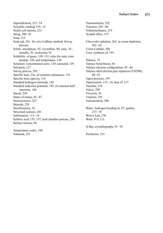Subject Index 373
Saponiﬁcation, 213–14
Scientiﬁc method, 310–13
Sickle-cell anemia, 231
Smog, 280–81
Soap, 213
Soda ash, 291. See also LeBlanc method; Solvay
process
Solids: amorphous, 92; crystalline, 90; ionic, 91;
metallic, 91; molecular, 91
Solubility: of gases, 130–131; rules for ionic com-
pounds, 128; and temperature, 130
Solutions: concentration units, 129; saturated, 129
Solvation, 127
Solvay process, 292
Speciﬁc heat, 116; of common substances, 116
Speciﬁc heat capacity, 116
Standard hydrogen electrode, 182
Standard reduction potential, 182; of common half-
reactions, 184
Starch, 224
States of matter, 85–87
Stereoisomers, 223
Steroids, 228
Stoichiometry, 32
Structural isomers, 201
Sublimation, 113–14
Sulfuric acid, 155, 157; lead chamber process, 290
Surface tension, 94
Temperature scales, 104
Tokamak, 251
Transmutation, 252
Triazines, 285–86
Trihalomethanes, 275
Tyndall effect, 137
Ultraviolet radiation, 263; in ozone depletion,
262–63
Union Carbide, 304
Urea: synthesis of, 195
Valence, 73
Valence bond theory, 83
Valence electron conﬁguration, 43–44
Valence shell electron pair repulsion (VSEPR),
80–83
Vapor pressure, 107
Vaporization, 113–14; heat of, 117
Vaseline, 218
Velcro, 299
Viscosity, 93
Vitalism, 195
Vulcanization, 300
Water: hydrogen bonding in, 87; quality,
273–78
Wien’s Law, 270
Work: P-V
, 115
X-Ray crystallography, 91–92
Zwitterion, 231
 
