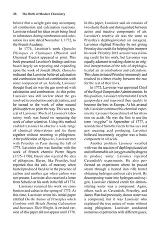 26 The Birth of Modern Chemistry
believe that a weight gain may accompany
all combustion and calcination reactions.
Lavoisier related his ideas on air being ﬁxed
in substances during combustion and calci-
nation in a note dated November 1, 1772, to
the French Academy.
In 1774, Lavoisier’s work Opuscles
Physiques et Chymiques (Physical and
Chemical Tracts) appeared in print. This
book presented Lavoisier’s ﬁndings and was
based largely on repeating and expanding
upon the work of Joseph Black. Opuscles
indicated that Lavoisier believed calcination
and combustion involved combination with
some component of air. Initially, Lavoisier
thought ﬁxed air was the gas involved with
calcination and combustion. At this point,
Lavoisier was still unclear about the gas
involved in combustion and calcination, and
he turned to the work of other natural
philosophers to point the way. This was typ-
ical of Lavoisier. Much of Lavoisier’s labo-
ratory work was based on repeating the
work of other scientists. Using this method
enabled Lavoisier to observe a wide range
of chemical observations and tie these
together without resorting to phlogiston.
After publication of Opuscles, Lavoisier met
with Priestley in Paris during the fall of
1774. Lavoisier also was familiar with the
work of French chemist Pierre Bayen
(1725–1798); Bayen also rejected the idea
of phlogiston. Bayen, like Priestley, had
reported that the calx of mercury when
heated produced ﬁxed air in the presence of
carbon and another gas when carbon was
not present. Lavoisier also received a letter
from Scheele on his work in the fall of 1774.
Lavoisier resumed his work on com-
bustion and calxes in the spring of 1775. At
this time, Lavoisier wrote his initial paper
entitled On the Nature of Principles which
Combine with Metals During Calcination
and Increases Their Weight. A revised ver-
sion of this paper did not appear until 1778.
In this paper, Lavoisier said air consists of
two elastic ﬂuids and distinguished between
active and inactive components of air.
Lavoisier’s reactive air was the same as
Priestley’s dephlogisticated air (oxygen).
Lavoisier slighted Priestley by not giving
Priestley due credit for helping him interpret
his work. Priestley felt Lavoisier was claim-
ing credit for his work, but Lavoisier was
equally adamant in staking claim to an orig-
inal interpretation of the role of dephlogis-
ticated air in combustion and calcination.
This claim irritated Priestley immensely and
resulted in a bitter rivalry between the two
for the rest of their lives.
In 1775, Lavoisier was appointed Chief
of the Royal Gunpowder Administration. In
this position, Lavoisier reformulated French
gunpowders and improved their quality to
become the best in Europe. At his arsenal
lab, Lavoisier continued his chemical exper-
iments. Lavoisier focused much of his atten-
tion on acids. He was the ﬁrst to use the
term “oxygine” in September of 1777, a
word derived from the Greek terms oxys and
gen meaning acid producing. Lavoisier
believed incorrectly oxygine was a basic
component in all acids.
Another problem Lavoisier wrestled
with was the reaction of dephlogisticated air
and inﬂammable air (oxygen and hydrogen)
to produce water. Lavoisier repeated
Cavendish’s experiments. He also per-
formed an experiment where he passed
steam through a heated iron riﬂe barrel
obtaining hydrogen and iron calx (rust). By
decomposing water into hydrogen and oxy-
gen, Lavoisier claimed credit for demon-
strating water was a compound. Again,
others such as Cavendish, Priestley, and
James Watt had previously shown water was
a compound, but it was Lavoisier who
explained the true nature of water without
using phlogiston. Lavoisier conducted
numerous experiments with different gases,
 