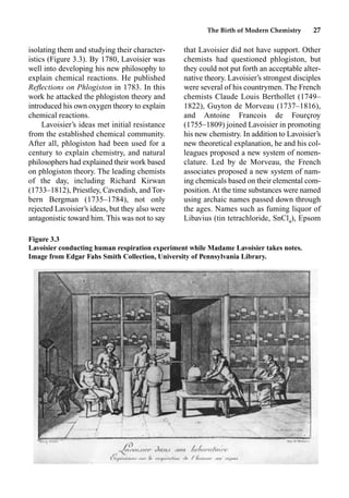 The Birth of Modern Chemistry 27
isolating them and studying their character-
istics (Figure 3.3). By 1780, Lavoisier was
well into developing his new philosophy to
explain chemical reactions. He published
Reﬂections on Phlogiston in 1783. In this
work he attacked the phlogiston theory and
introduced his own oxygen theory to explain
chemical reactions.
Lavoisier’s ideas met initial resistance
from the established chemical community.
After all, phlogiston had been used for a
century to explain chemistry, and natural
philosophers had explained their work based
on phlogiston theory. The leading chemists
of the day, including Richard Kirwan
(1733–1812), Priestley, Cavendish, and Tor-
bern Bergman (1735–1784), not only
rejected Lavoisier’s ideas, but they also were
antagonistic toward him. This was not to say
that Lavoisier did not have support. Other
chemists had questioned phlogiston, but
they could not put forth an acceptable alter-
native theory. Lavoisier’s strongest disciples
were several of his countrymen. The French
chemists Claude Louis Berthollet (1749–
1822), Guyton de Morveau (1737–1816),
and Antoine Francois de Fourçroy
(1755–1809) joined Lavoisier in promoting
his new chemistry. In addition to Lavoisier’s
new theoretical explanation, he and his col-
leagues proposed a new system of nomen-
clature. Led by de Morveau, the French
associates proposed a new system of nam-
ing chemicals based on their elemental com-
position.At the time substances were named
using archaic names passed down through
the ages. Names such as fuming liquor of
Libavius (tin tetrachloride, SnCl4
), Epsom
Figure 3.3
Lavoisier conducting human respiration experiment while Madame Lavoisier takes notes.
Image from Edgar Fahs Smith Collection, University of Pennsylvania Library.
 